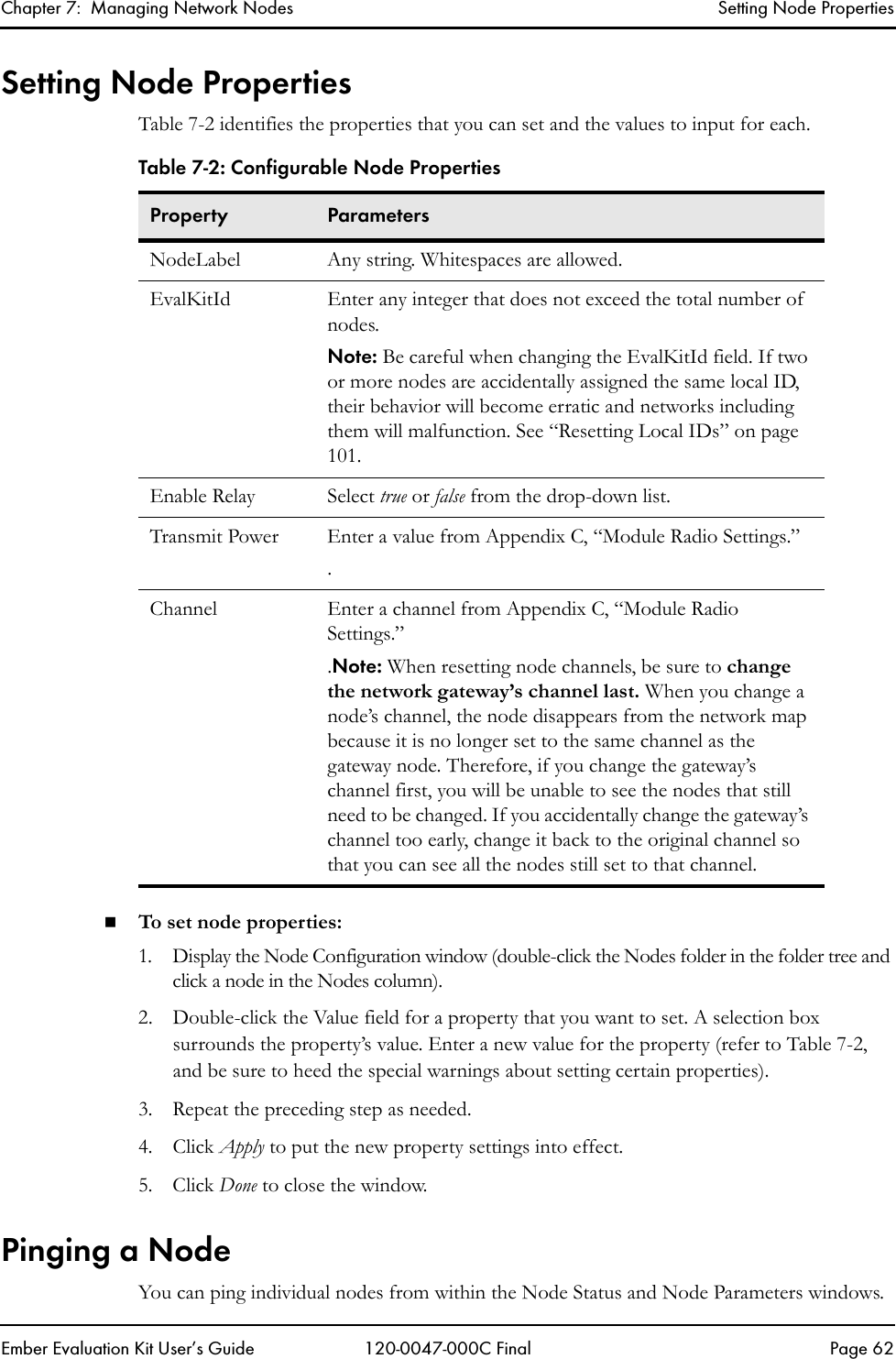 Chapter 7:  Managing Network Nodes Setting Node PropertiesEmber Evaluation Kit User&rsquo;s Guide 120-0047-000C Final Page 62Setting Node PropertiesTable 7-2 identifies the properties that you can set and the values to input for each.To set node properties:1. Display the Node Configuration window (double-click the Nodes folder in the folder tree and click a node in the Nodes column). 2. Double-click the Value field for a property that you want to set. A selection box surrounds the property&rsquo;s value. Enter a new value for the property (refer to Table 7-2, and be sure to heed the special warnings about setting certain properties).3. Repeat the preceding step as needed.4. Click Apply to put the new property settings into effect.5. Click Done to close the window. Pinging a NodeYou can ping individual nodes from within the Node Status and Node Parameters windows.Table 7-2: Configurable Node PropertiesProperty ParametersNodeLabel Any string. Whitespaces are allowed.EvalKitId Enter any integer that does not exceed the total number of nodes.Note: Be careful when changing the EvalKitId field. If two or more nodes are accidentally assigned the same local ID, their behavior will become erratic and networks including them will malfunction. See &ldquo;Resetting Local IDs&rdquo; on page 101.Enable Relay Select true or false from the drop-down list.Transmit Power Enter a value from Appendix C, &ldquo;Module Radio Settings.&rdquo;.Channel Enter a channel from Appendix C, &ldquo;Module Radio Settings.&rdquo; .Note: When resetting node channels, be sure to change the network gateway&rsquo;s channel last. When you change a node&rsquo;s channel, the node disappears from the network map because it is no longer set to the same channel as the gateway node. Therefore, if you change the gateway&rsquo;s channel first, you will be unable to see the nodes that still need to be changed. If you accidentally change the gateway&rsquo;s channel too early, change it back to the original channel so that you can see all the nodes still set to that channel.