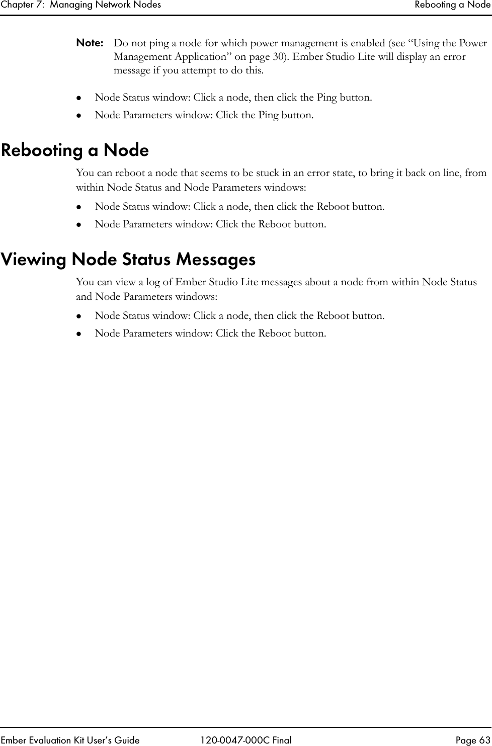 Chapter 7:  Managing Network Nodes Rebooting a NodeEmber Evaluation Kit User&rsquo;s Guide 120-0047-000C Final Page 63Note: Do not ping a node for which power management is enabled (see &ldquo;Using the Power Management Application&rdquo; on page 30). Ember Studio Lite will display an error message if you attempt to do this.zNode Status window: Click a node, then click the Ping button.zNode Parameters window: Click the Ping button.Rebooting a NodeYou can reboot a node that seems to be stuck in an error state, to bring it back on line, from within Node Status and Node Parameters windows:zNode Status window: Click a node, then click the Reboot button.zNode Parameters window: Click the Reboot button.Viewing Node Status MessagesYou can view a log of Ember Studio Lite messages about a node from within Node Status and Node Parameters windows:zNode Status window: Click a node, then click the Reboot button.zNode Parameters window: Click the Reboot button.