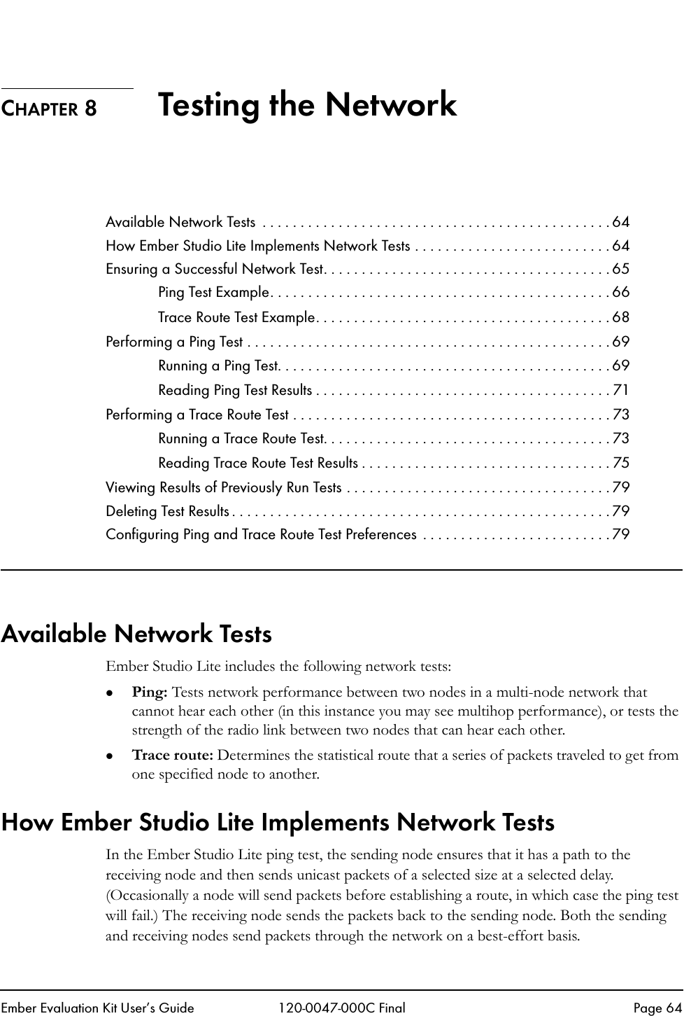 Ember Evaluation Kit User&rsquo;s Guide 120-0047-000C Final Page 64CHAPTER 8 Testing the NetworkAvailable Network Tests  . . . . . . . . . . . . . . . . . . . . . . . . . . . . . . . . . . . . . . . . . . . . . . 64How Ember Studio Lite Implements Network Tests . . . . . . . . . . . . . . . . . . . . . . . . . . 64Ensuring a Successful Network Test. . . . . . . . . . . . . . . . . . . . . . . . . . . . . . . . . . . . . . 65Ping Test Example. . . . . . . . . . . . . . . . . . . . . . . . . . . . . . . . . . . . . . . . . . . . . 66Trace Route Test Example. . . . . . . . . . . . . . . . . . . . . . . . . . . . . . . . . . . . . . . 68Performing a Ping Test . . . . . . . . . . . . . . . . . . . . . . . . . . . . . . . . . . . . . . . . . . . . . . . . 69Running a Ping Test. . . . . . . . . . . . . . . . . . . . . . . . . . . . . . . . . . . . . . . . . . . . 69Reading Ping Test Results . . . . . . . . . . . . . . . . . . . . . . . . . . . . . . . . . . . . . . . 71Performing a Trace Route Test . . . . . . . . . . . . . . . . . . . . . . . . . . . . . . . . . . . . . . . . . . 73Running a Trace Route Test. . . . . . . . . . . . . . . . . . . . . . . . . . . . . . . . . . . . . . 73Reading Trace Route Test Results . . . . . . . . . . . . . . . . . . . . . . . . . . . . . . . . . 75Viewing Results of Previously Run Tests . . . . . . . . . . . . . . . . . . . . . . . . . . . . . . . . . . . 79Deleting Test Results . . . . . . . . . . . . . . . . . . . . . . . . . . . . . . . . . . . . . . . . . . . . . . . . . . 79Configuring Ping and Trace Route Test Preferences  . . . . . . . . . . . . . . . . . . . . . . . . . 79Available Network TestsEmber Studio Lite includes the following network tests:zPing: Tests network performance between two nodes in a multi-node network that cannot hear each other (in this instance you may see multihop performance), or tests the strength of the radio link between two nodes that can hear each other.zTrace route: Determines the statistical route that a series of packets traveled to get from one specified node to another.How Ember Studio Lite Implements Network TestsIn the Ember Studio Lite ping test, the sending node ensures that it has a path to the receiving node and then sends unicast packets of a selected size at a selected delay. (Occasionally a node will send packets before establishing a route, in which case the ping test will fail.) The receiving node sends the packets back to the sending node. Both the sending and receiving nodes send packets through the network on a best-effort basis. 