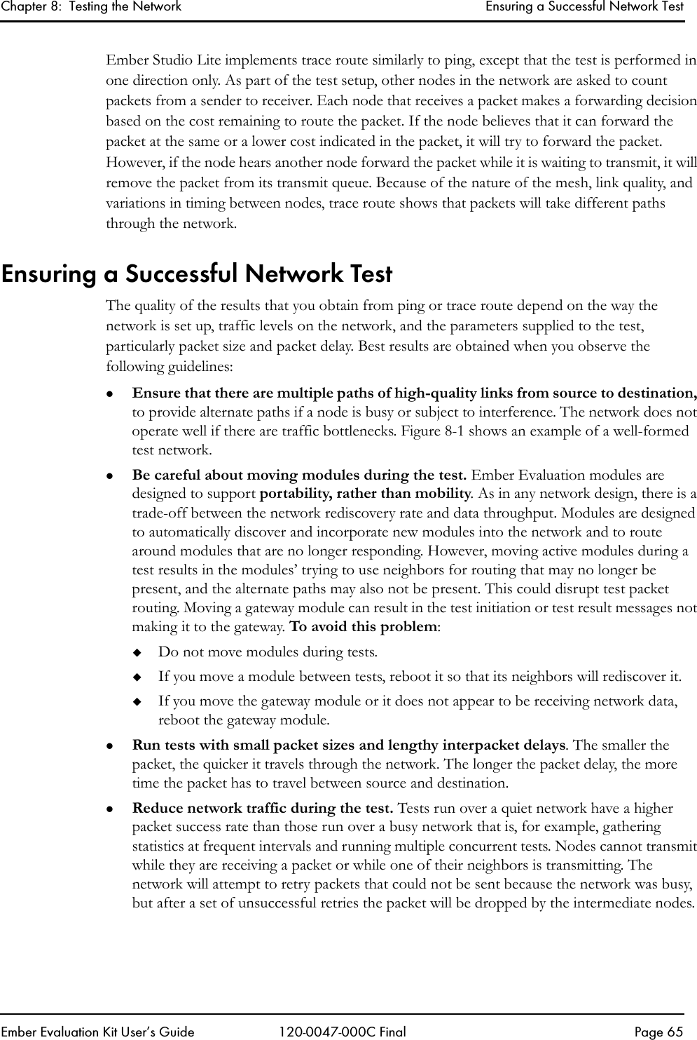 Chapter 8:  Testing the Network Ensuring a Successful Network TestEmber Evaluation Kit User&rsquo;s Guide 120-0047-000C Final Page 65Ember Studio Lite implements trace route similarly to ping, except that the test is performed in one direction only. As part of the test setup, other nodes in the network are asked to count packets from a sender to receiver. Each node that receives a packet makes a forwarding decision based on the cost remaining to route the packet. If the node believes that it can forward the packet at the same or a lower cost indicated in the packet, it will try to forward the packet. However, if the node hears another node forward the packet while it is waiting to transmit, it will remove the packet from its transmit queue. Because of the nature of the mesh, link quality, and variations in timing between nodes, trace route shows that packets will take different paths through the network.Ensuring a Successful Network TestThe quality of the results that you obtain from ping or trace route depend on the way the network is set up, traffic levels on the network, and the parameters supplied to the test, particularly packet size and packet delay. Best results are obtained when you observe the following guidelines: zEnsure that there are multiple paths of high-quality links from source to destination, to provide alternate paths if a node is busy or subject to interference. The network does not operate well if there are traffic bottlenecks. Figure 8-1 shows an example of a well-formed test network.zBe careful about moving modules during the test. Ember Evaluation modules are designed to support portability, rather than mobility. As in any network design, there is a trade-off between the network rediscovery rate and data throughput. Modules are designed to automatically discover and incorporate new modules into the network and to route around modules that are no longer responding. However, moving active modules during a test results in the modules&rsquo; trying to use neighbors for routing that may no longer be present, and the alternate paths may also not be present. This could disrupt test packet routing. Moving a gateway module can result in the test initiation or test result messages not making it to the gateway. To avoid this problem:Do not move modules during tests. If you move a module between tests, reboot it so that its neighbors will rediscover it. If you move the gateway module or it does not appear to be receiving network data, reboot the gateway module.zRun tests with small packet sizes and lengthy interpacket delays. The smaller the packet, the quicker it travels through the network. The longer the packet delay, the more time the packet has to travel between source and destination. zReduce network traffic during the test. Tests run over a quiet network have a higher packet success rate than those run over a busy network that is, for example, gathering statistics at frequent intervals and running multiple concurrent tests. Nodes cannot transmit while they are receiving a packet or while one of their neighbors is transmitting. The network will attempt to retry packets that could not be sent because the network was busy, but after a set of unsuccessful retries the packet will be dropped by the intermediate nodes.