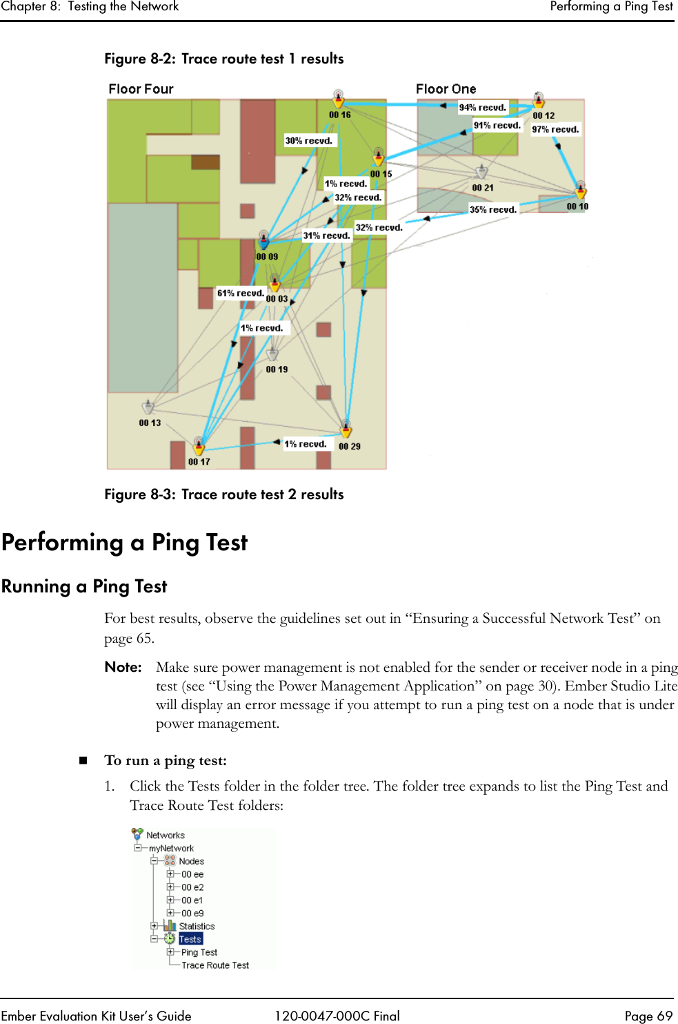Chapter 8:  Testing the Network Performing a Ping TestEmber Evaluation Kit User&rsquo;s Guide 120-0047-000C Final Page 69Figure 8-2: Trace route test 1 resultsFigure 8-3: Trace route test 2 resultsPerforming a Ping TestRunning a Ping TestFor best results, observe the guidelines set out in &ldquo;Ensuring a Successful Network Test&rdquo; on page 65.Note: Make sure power management is not enabled for the sender or receiver node in a ping test (see &ldquo;Using the Power Management Application&rdquo; on page 30). Ember Studio Lite will display an error message if you attempt to run a ping test on a node that is under power management.To run a ping test: 1. Click the Tests folder in the folder tree. The folder tree expands to list the Ping Test and Trace Route Test folders: