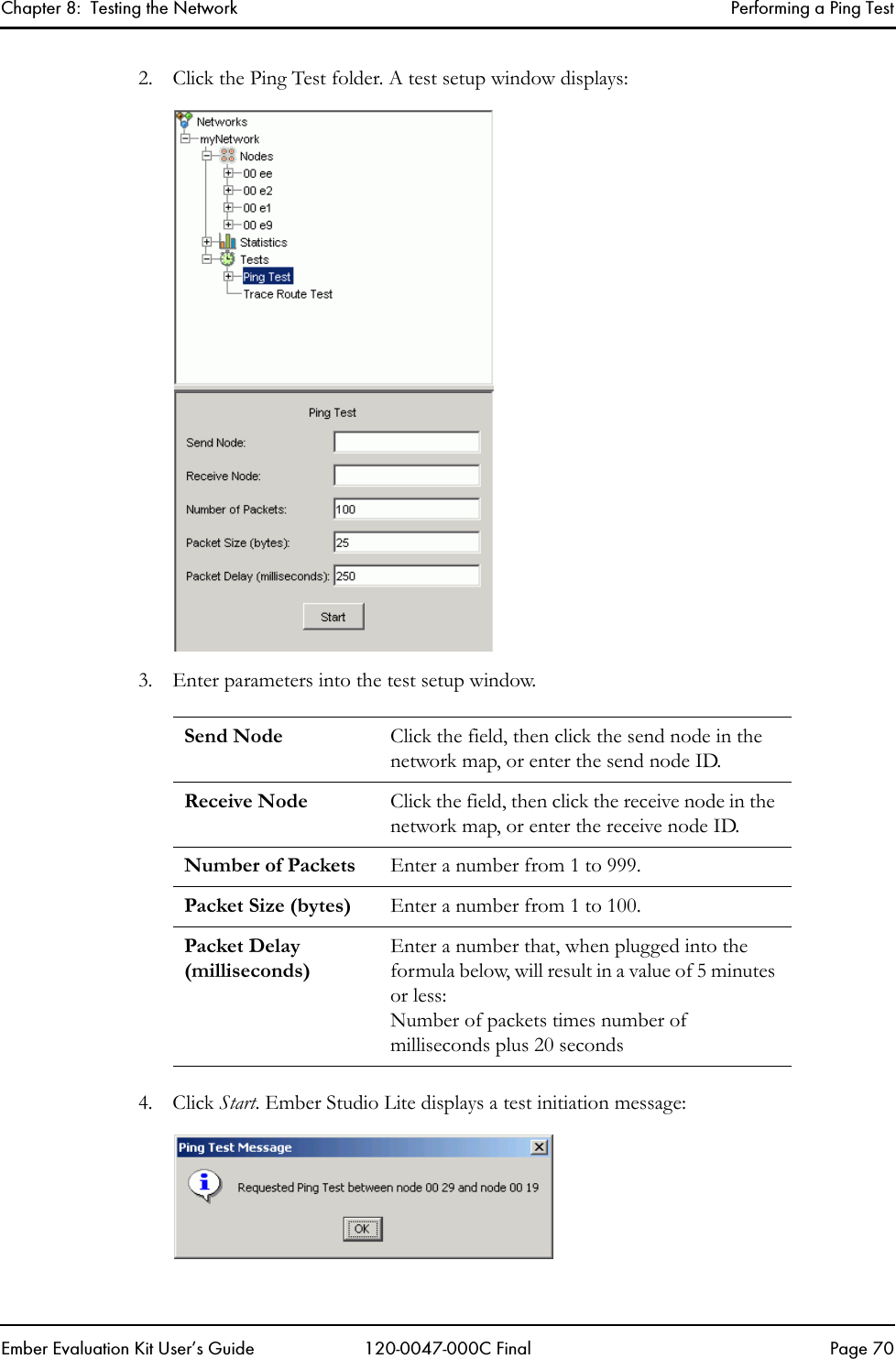 Chapter 8:  Testing the Network Performing a Ping TestEmber Evaluation Kit User&rsquo;s Guide 120-0047-000C Final Page 702. Click the Ping Test folder. A test setup window displays:3. Enter parameters into the test setup window.4. Click Start. Ember Studio Lite displays a test initiation message:Send Node Click the field, then click the send node in the network map, or enter the send node ID.Receive Node Click the field, then click the receive node in the network map, or enter the receive node ID.Number of Packets Enter a number from 1 to 999.Packet Size (bytes) Enter a number from 1 to 100.Packet Delay (milliseconds)Enter a number that, when plugged into the formula below, will result in a value of 5 minutes or less: Number of packets times number of milliseconds plus 20 seconds 