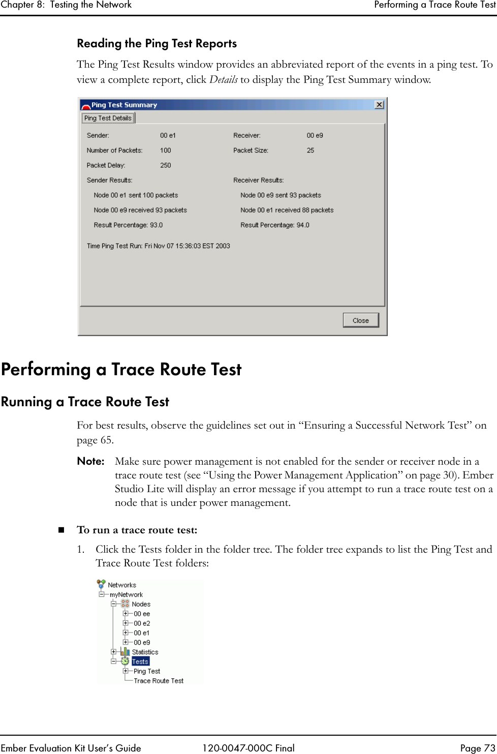Chapter 8:  Testing the Network Performing a Trace Route TestEmber Evaluation Kit User&rsquo;s Guide 120-0047-000C Final Page 73Reading the Ping Test ReportsThe Ping Test Results window provides an abbreviated report of the events in a ping test. To view a complete report, click Details to display the Ping Test Summary window.Performing a Trace Route TestRunning a Trace Route TestFor best results, observe the guidelines set out in &ldquo;Ensuring a Successful Network Test&rdquo; on page 65.Note: Make sure power management is not enabled for the sender or receiver node in a trace route test (see &ldquo;Using the Power Management Application&rdquo; on page 30). Ember Studio Lite will display an error message if you attempt to run a trace route test on a node that is under power management.To run a trace route test: 1. Click the Tests folder in the folder tree. The folder tree expands to list the Ping Test and Trace Route Test folders:
