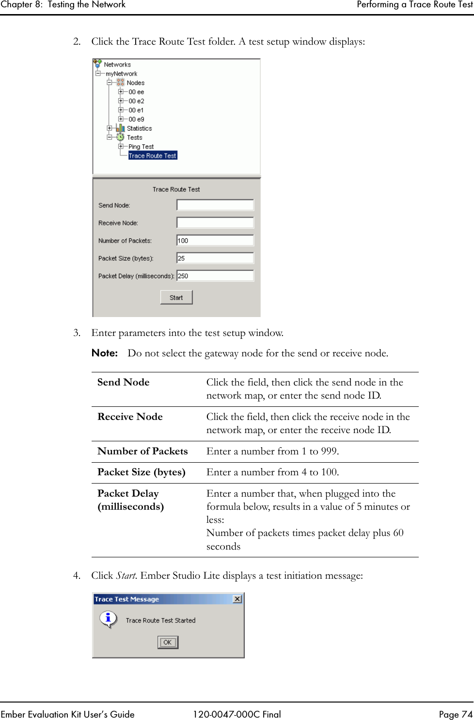 Chapter 8:  Testing the Network Performing a Trace Route TestEmber Evaluation Kit User&rsquo;s Guide 120-0047-000C Final Page 742. Click the Trace Route Test folder. A test setup window displays:3. Enter parameters into the test setup window.Note: Do not select the gateway node for the send or receive node.4. Click Start. Ember Studio Lite displays a test initiation message:Send Node Click the field, then click the send node in the network map, or enter the send node ID.Receive Node Click the field, then click the receive node in the network map, or enter the receive node ID.Number of Packets Enter a number from 1 to 999.Packet Size (bytes) Enter a number from 4 to 100.Packet Delay (milliseconds)Enter a number that, when plugged into the formula below, results in a value of 5 minutes or less: Number of packets times packet delay plus 60 seconds 