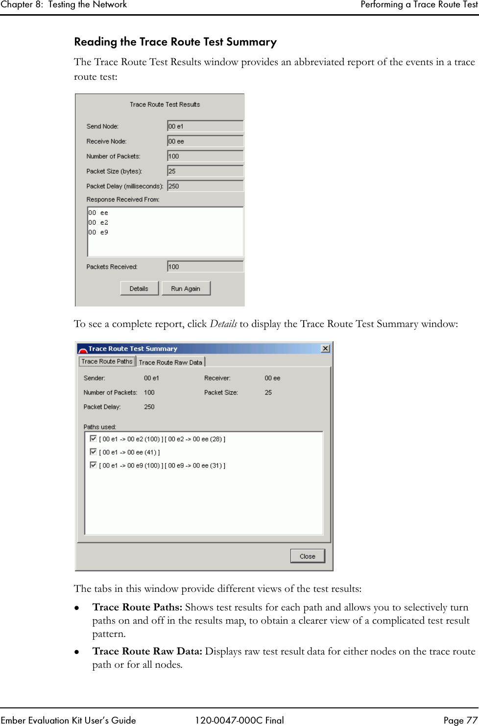 Chapter 8:  Testing the Network Performing a Trace Route TestEmber Evaluation Kit User&rsquo;s Guide 120-0047-000C Final Page 77Reading the Trace Route Test SummaryThe Trace Route Test Results window provides an abbreviated report of the events in a trace route test:To see a complete report, click Details to display the Trace Route Test Summary window:The tabs in this window provide different views of the test results:zTrace Route Paths: Shows test results for each path and allows you to selectively turn paths on and off in the results map, to obtain a clearer view of a complicated test result pattern.zTrace Route Raw Data: Displays raw test result data for either nodes on the trace route path or for all nodes.