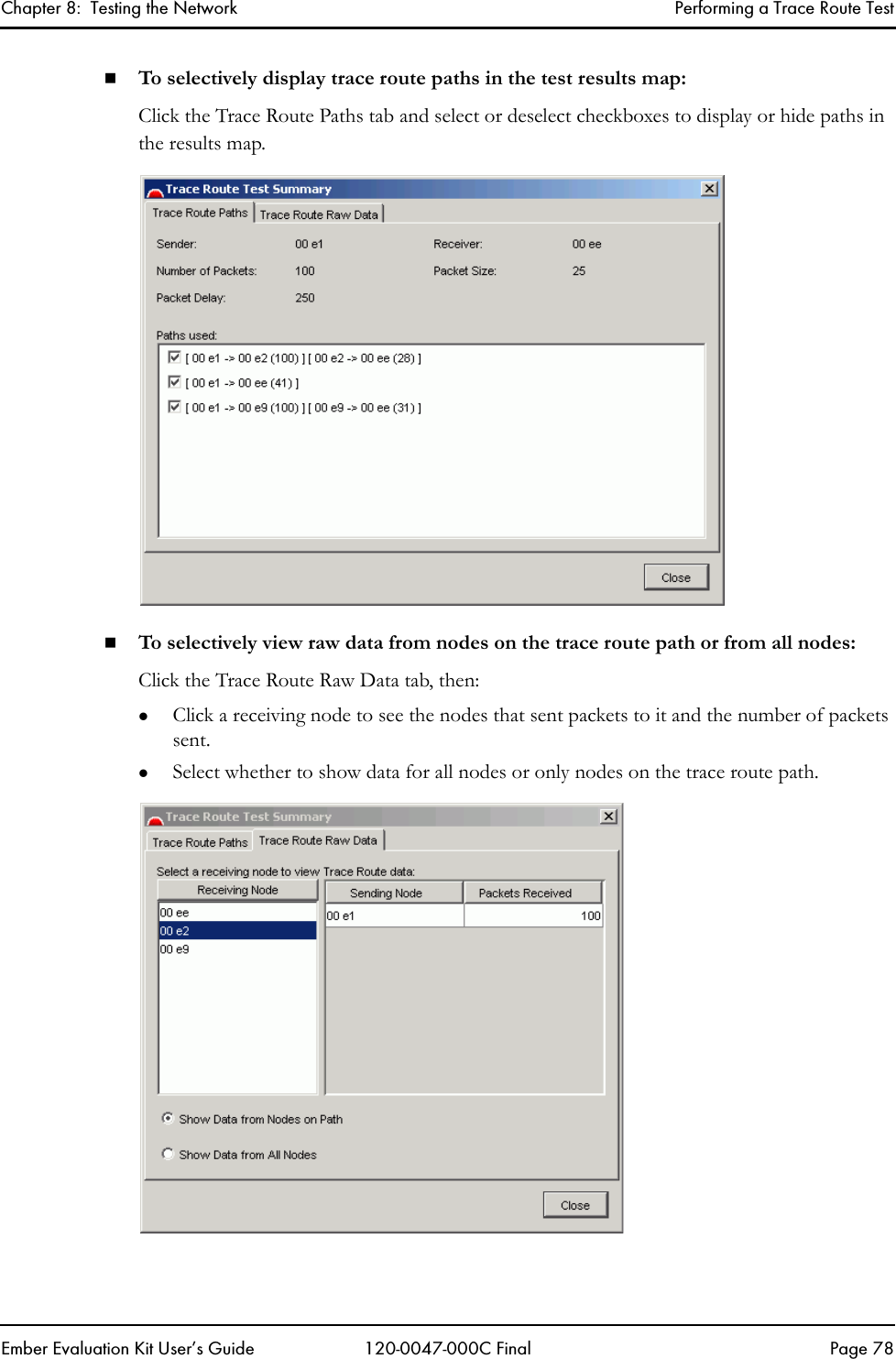 Chapter 8:  Testing the Network Performing a Trace Route TestEmber Evaluation Kit User&rsquo;s Guide 120-0047-000C Final Page 78To selectively display trace route paths in the test results map:Click the Trace Route Paths tab and select or deselect checkboxes to display or hide paths in the results map.To selectively view raw data from nodes on the trace route path or from all nodes:Click the Trace Route Raw Data tab, then:zClick a receiving node to see the nodes that sent packets to it and the number of packets sent.zSelect whether to show data for all nodes or only nodes on the trace route path.