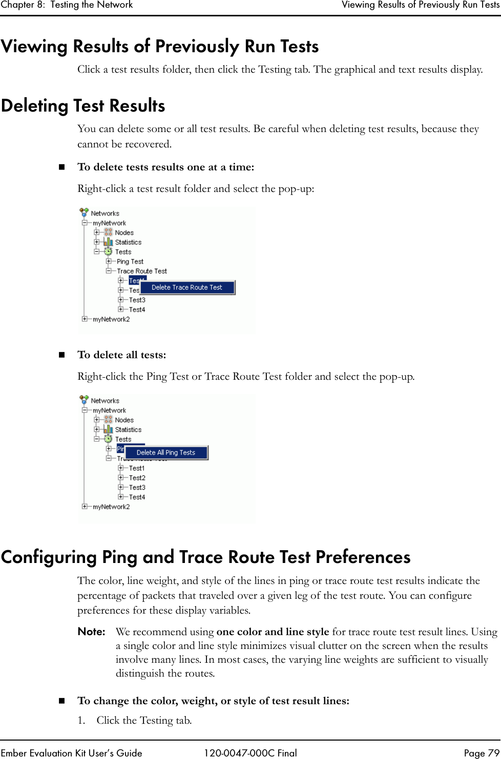 Chapter 8:  Testing the Network Viewing Results of Previously Run TestsEmber Evaluation Kit User&rsquo;s Guide 120-0047-000C Final Page 79Viewing Results of Previously Run TestsClick a test results folder, then click the Testing tab. The graphical and text results display.Deleting Test ResultsYou can delete some or all test results. Be careful when deleting test results, because they cannot be recovered.To delete tests results one at a time:Right-click a test result folder and select the pop-up:To delet e all tests: Right-click the Ping Test or Trace Route Test folder and select the pop-up. Configuring Ping and Trace Route Test PreferencesThe color, line weight, and style of the lines in ping or trace route test results indicate the percentage of packets that traveled over a given leg of the test route. You can configure preferences for these display variables.Note: We recommend using one color and line style for trace route test result lines. Using a single color and line style minimizes visual clutter on the screen when the results involve many lines. In most cases, the varying line weights are sufficient to visually distinguish the routes.To change the color, weight, or style of test result lines:1. Click the Testing tab.