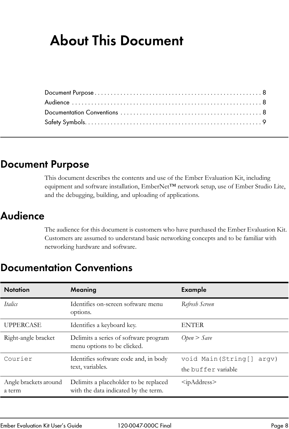 Ember Evaluation Kit User&rsquo;s Guide 120-0047-000C Final Page 8About This DocumentDocument Purpose . . . . . . . . . . . . . . . . . . . . . . . . . . . . . . . . . . . . . . . . . . . . . . . . . . . . 8Audience . . . . . . . . . . . . . . . . . . . . . . . . . . . . . . . . . . . . . . . . . . . . . . . . . . . . . . . . . . . 8Documentation Conventions  . . . . . . . . . . . . . . . . . . . . . . . . . . . . . . . . . . . . . . . . . . . . 8Safety Symbols. . . . . . . . . . . . . . . . . . . . . . . . . . . . . . . . . . . . . . . . . . . . . . . . . . . . . . . 9Document PurposeThis document describes the contents and use of the Ember Evaluation Kit, including equipment and software installation, EmberNet&trade; network setup, use of Ember Studio Lite, and the debugging, building, and uploading of applications.AudienceThe audience for this document is customers who have purchased the Ember Evaluation Kit. Customers are assumed to understand basic networking concepts and to be familiar with networking hardware and software.Documentation ConventionsNotation Meaning ExampleItalics Identifies on-screen software menu options.Refresh ScreenUPPERCASE Identifies a keyboard key. ENTERRight-angle bracket  Delimits a series of software program menu options to be clicked. Open > SaveCourier  Identifies software code and, in body text, variables.void Main(String[] argv)the buffer variableAngle brackets around a termDelimits a placeholder to be replaced with the data indicated by the term.<ipAddress>