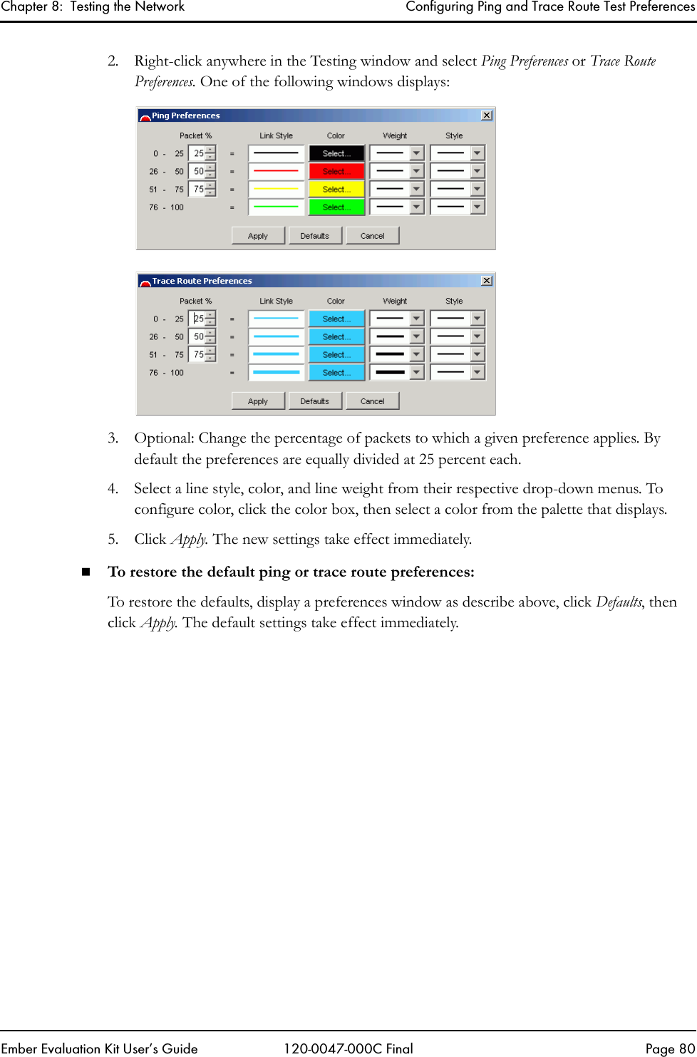 Chapter 8:  Testing the Network Configuring Ping and Trace Route Test PreferencesEmber Evaluation Kit User&rsquo;s Guide 120-0047-000C Final Page 802. Right-click anywhere in the Testing window and select Ping Preferences or Trace Route Preferences. One of the following windows displays:3. Optional: Change the percentage of packets to which a given preference applies. By default the preferences are equally divided at 25 percent each.4. Select a line style, color, and line weight from their respective drop-down menus. To configure color, click the color box, then select a color from the palette that displays.5. Click Apply. The new settings take effect immediately.To restore the default ping or trace route preferences:To restore the defaults, display a preferences window as describe above, click Defaults, then click Apply. The default settings take effect immediately.