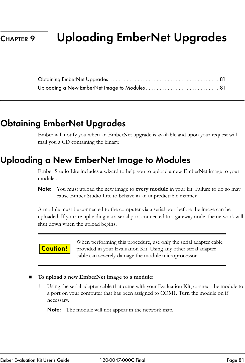 Ember Evaluation Kit User&rsquo;s Guide 120-0047-000C Final Page 81CHAPTER 9 Uploading EmberNet UpgradesObtaining EmberNet Upgrades  . . . . . . . . . . . . . . . . . . . . . . . . . . . . . . . . . . . . . . . . 81Uploading a New EmberNet Image to Modules . . . . . . . . . . . . . . . . . . . . . . . . . . . 81Obtaining EmberNet UpgradesEmber will notify you when an EmberNet upgrade is available and upon your request will mail you a CD containing the binary.Uploading a New EmberNet Image to ModulesEmber Studio Lite includes a wizard to help you to upload a new EmberNet image to your modules. Note: You must upload the new image to every module in your kit. Failure to do so may cause Ember Studio Lite to behave in an unpredictable manner.A module must be connected to the computer via a serial port before the image can be uploaded. If you are uploading via a serial port connected to a gateway node, the network will shut down when the upload begins.To upload a new EmberNet image to a module:1. Using the serial adapter cable that came with your Evaluation Kit, connect the module to a port on your computer that has been assigned to COM1. Turn the module on if necessary.Note: The module will not appear in the network map.When performing this procedure, use only the serial adapter cable provided in your Evaluation Kit. Using any other serial adapter cable can severely damage the module microprocessor.Caution!