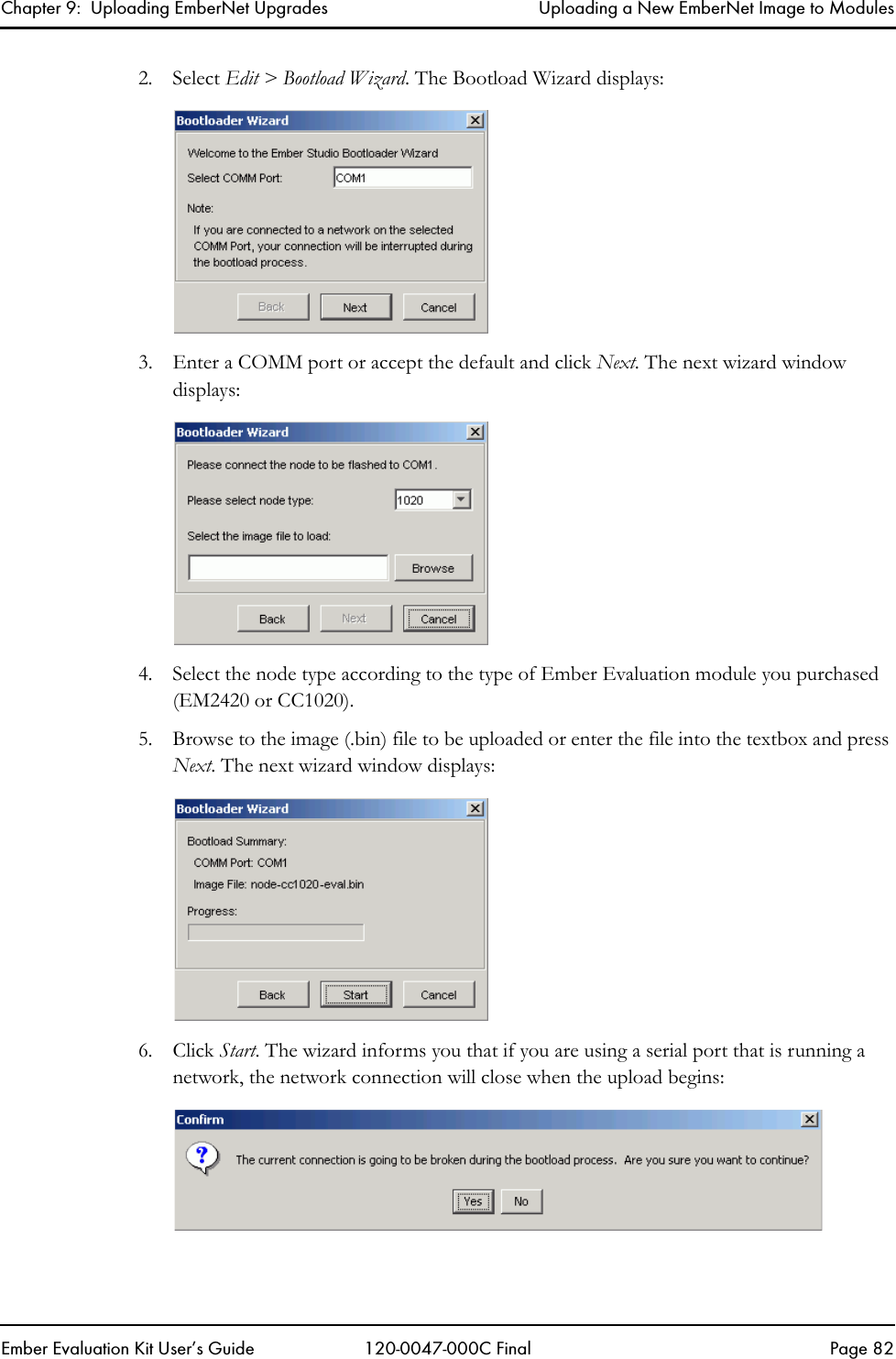 Chapter 9:  Uploading EmberNet Upgrades Uploading a New EmberNet Image to ModulesEmber Evaluation Kit User&rsquo;s Guide 120-0047-000C Final Page 822. Select Edit > Bootload Wizard. The Bootload Wizard displays:3. Enter a COMM port or accept the default and click Next. The next wizard window displays:4. Select the node type according to the type of Ember Evaluation module you purchased (EM2420 or CC1020).5. Browse to the image (.bin) file to be uploaded or enter the file into the textbox and press Next. The next wizard window displays:6. Click Start. The wizard informs you that if you are using a serial port that is running a network, the network connection will close when the upload begins: