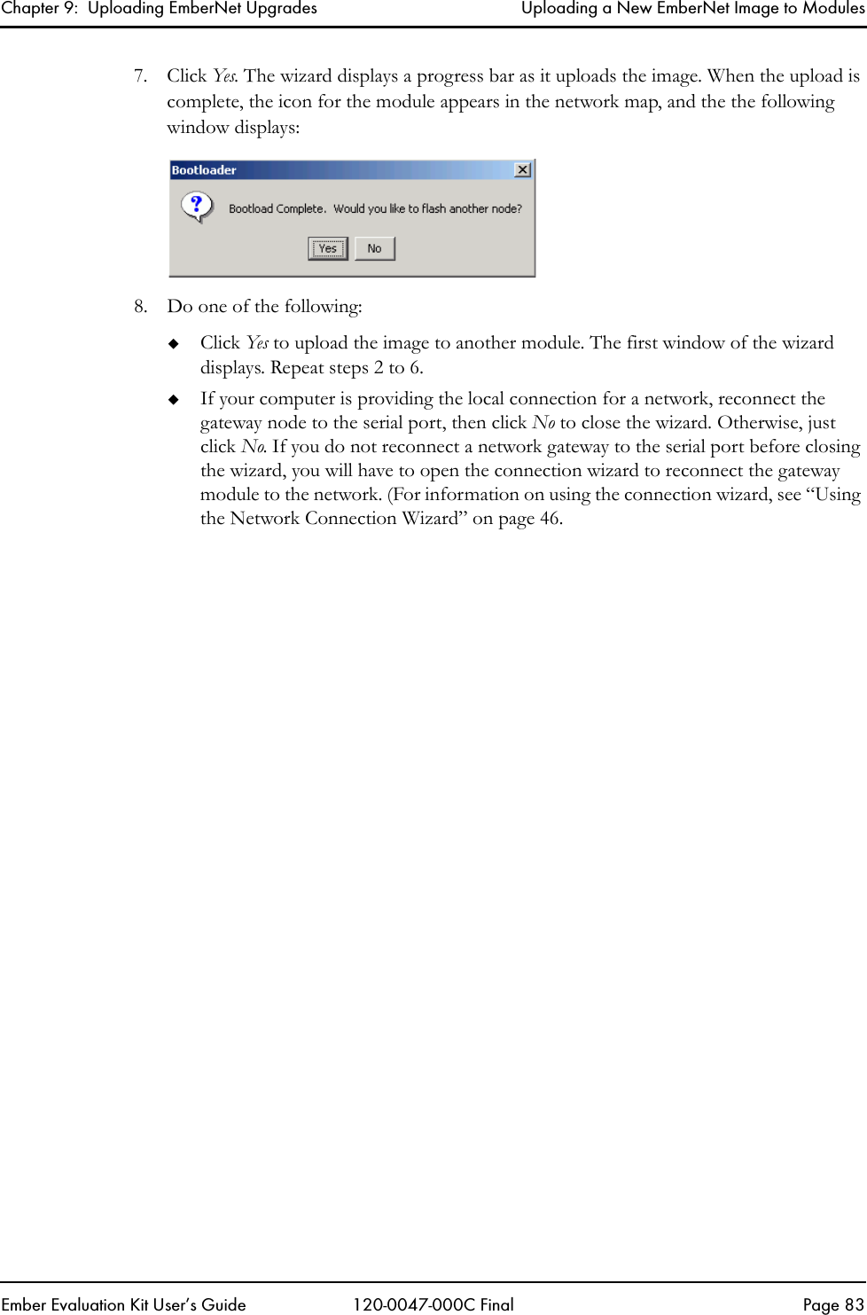 Chapter 9:  Uploading EmberNet Upgrades Uploading a New EmberNet Image to ModulesEmber Evaluation Kit User&rsquo;s Guide 120-0047-000C Final Page 837. Click Yes. The wizard displays a progress bar as it uploads the image. When the upload is complete, the icon for the module appears in the network map, and the the following window displays:8. Do one of the following:Click Yes to upload the image to another module. The first window of the wizard displays. Repeat steps 2 to 6. If your computer is providing the local connection for a network, reconnect the gateway node to the serial port, then click No to close the wizard. Otherwise, just click No. If you do not reconnect a network gateway to the serial port before closing the wizard, you will have to open the connection wizard to reconnect the gateway module to the network. (For information on using the connection wizard, see &ldquo;Using the Network Connection Wizard&rdquo; on page 46.