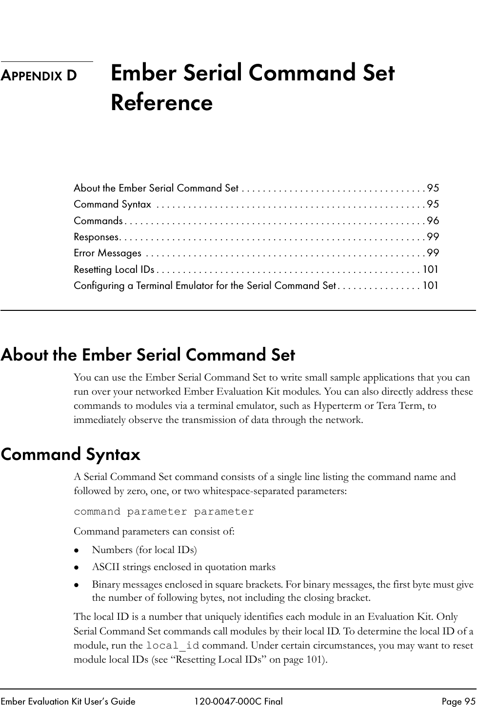 Ember Evaluation Kit User&rsquo;s Guide 120-0047-000C Final Page 95APPENDIX D Ember Serial Command Set ReferenceAbout the Ember Serial Command Set . . . . . . . . . . . . . . . . . . . . . . . . . . . . . . . . . . . 95Command Syntax  . . . . . . . . . . . . . . . . . . . . . . . . . . . . . . . . . . . . . . . . . . . . . . . . . . . 95Commands . . . . . . . . . . . . . . . . . . . . . . . . . . . . . . . . . . . . . . . . . . . . . . . . . . . . . . . . . 96Responses. . . . . . . . . . . . . . . . . . . . . . . . . . . . . . . . . . . . . . . . . . . . . . . . . . . . . . . . . . 99Error Messages  . . . . . . . . . . . . . . . . . . . . . . . . . . . . . . . . . . . . . . . . . . . . . . . . . . . . . 99Resetting Local IDs . . . . . . . . . . . . . . . . . . . . . . . . . . . . . . . . . . . . . . . . . . . . . . . . . . 101Configuring a Terminal Emulator for the Serial Command Set . . . . . . . . . . . . . . . . 101About the Ember Serial Command Set You can use the Ember Serial Command Set to write small sample applications that you can run over your networked Ember Evaluation Kit modules. You can also directly address these commands to modules via a terminal emulator, such as Hyperterm or Tera Term, to immediately observe the transmission of data through the network. Command SyntaxA Serial Command Set command consists of a single line listing the command name and followed by zero, one, or two whitespace-separated parameters:command parameter parameterCommand parameters can consist of:zNumbers (for local IDs)zASCII strings enclosed in quotation markszBinary messages enclosed in square brackets. For binary messages, the first byte must give the number of following bytes, not including the closing bracket. The local ID is a number that uniquely identifies each module in an Evaluation Kit. Only Serial Command Set commands call modules by their local ID. To determine the local ID of a module, run the local_id command. Under certain circumstances, you may want to reset module local IDs (see &ldquo;Resetting Local IDs&rdquo; on page 101).