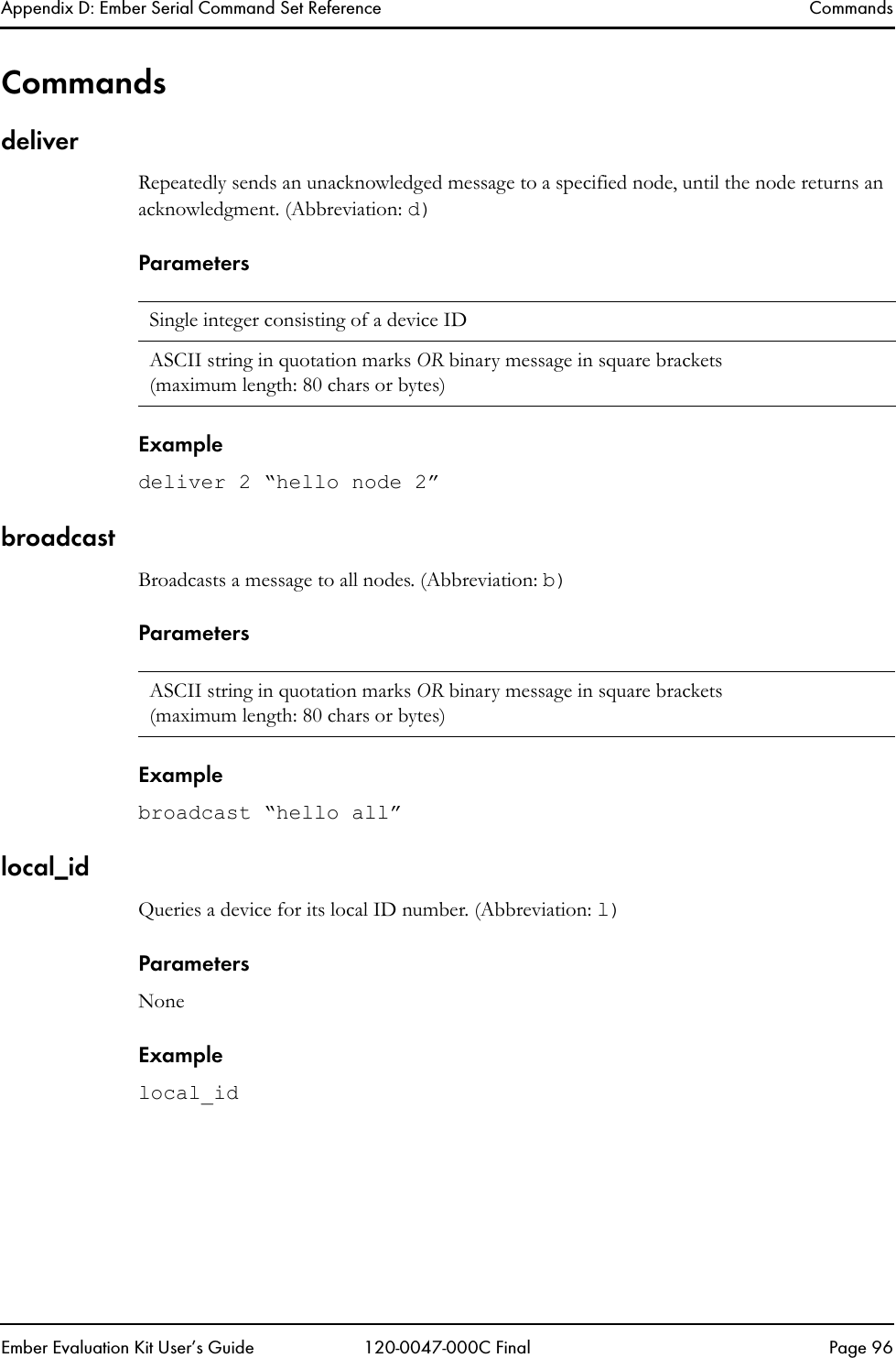 Appendix D: Ember Serial Command Set Reference CommandsEmber Evaluation Kit User&rsquo;s Guide 120-0047-000C Final Page 96CommandsdeliverRepeatedly sends an unacknowledged message to a specified node, until the node returns an acknowledgment. (Abbreviation: d)ParametersExampledeliver 2 &ldquo;hello node 2&rdquo;broadcastBroadcasts a message to all nodes. (Abbreviation: b)ParametersExamplebroadcast &ldquo;hello all&rdquo;local_idQueries a device for its local ID number. (Abbreviation: l)ParametersNoneExamplelocal_idSingle integer consisting of a device IDASCII string in quotation marks OR binary message in square brackets(maximum length: 80 chars or bytes)ASCII string in quotation marks OR binary message in square brackets (maximum length: 80 chars or bytes)
