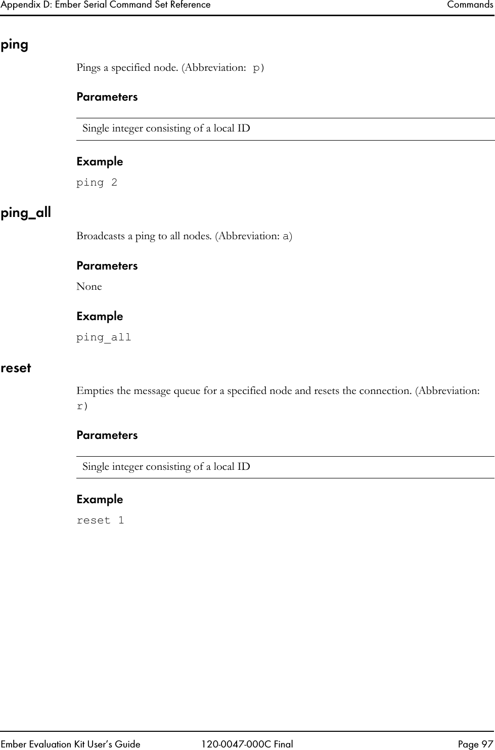 Appendix D: Ember Serial Command Set Reference CommandsEmber Evaluation Kit User&rsquo;s Guide 120-0047-000C Final Page 97pingPings a specified node. (Abbreviation: p)ParametersExampleping 2ping_allBroadcasts a ping to all nodes. (Abbreviation: a)ParametersNoneExampleping_allresetEmpties the message queue for a specified node and resets the connection. (Abbreviation: r)ParametersExamplereset 1Single integer consisting of a local IDSingle integer consisting of a local ID