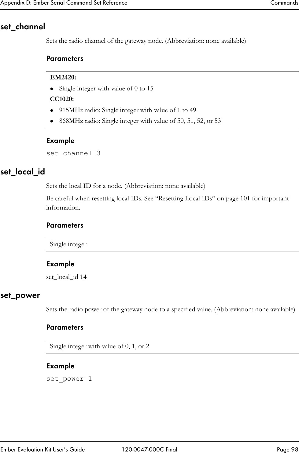 Appendix D: Ember Serial Command Set Reference CommandsEmber Evaluation Kit User&rsquo;s Guide 120-0047-000C Final Page 98set_channelSets the radio channel of the gateway node. (Abbreviation: none available)ParametersExampleset_channel 3set_local_idSets the local ID for a node. (Abbreviation: none available)Be careful when resetting local IDs. See &ldquo;Resetting Local IDs&rdquo; on page 101 for important information.ParametersExampleset_local_id 14set_powerSets the radio power of the gateway node to a specified value. (Abbreviation: none available)ParametersExampleset_power 1EM2420:zSingle integer with value of 0 to 15CC1020:z915MHz radio: Single integer with value of 1 to 49z868MHz radio: Single integer with value of 50, 51, 52, or 53Single integer Single integer with value of 0, 1, or 2