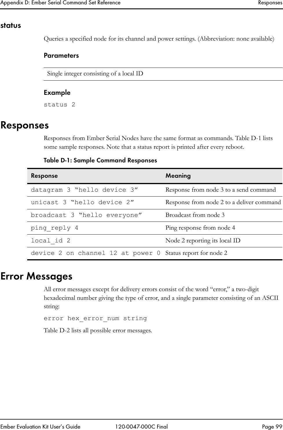 Appendix D: Ember Serial Command Set Reference ResponsesEmber Evaluation Kit User&rsquo;s Guide 120-0047-000C Final Page 99statusQueries a specified node for its channel and power settings. (Abbreviation: none available)ParametersExamplestatus 2ResponsesResponses from Ember Serial Nodes have the same format as commands. Table D-1 lists some sample responses. Note that a status report is printed after every reboot. Error MessagesAll error messages except for delivery errors consist of the word &ldquo;error,&rdquo; a two-digit hexadecimal number giving the type of error, and a single parameter consisting of an ASCII string:error hex_error_num stringTable D-2 lists all possible error messages.Single integer consisting of a local IDTable D-1: Sample Command ResponsesResponse Meaningdatagram 3 &ldquo;hello device 3&rdquo; Response from node 3 to a send commandunicast 3 &ldquo;hello device 2&rdquo; Response from node 2 to a deliver commandbroadcast 3 &ldquo;hello everyone&rdquo; Broadcast from node 3ping_reply 4 Ping response from node 4local_id 2 Node 2 reporting its local IDdevice 2 on channel 12 at power 0 Status report for node 2