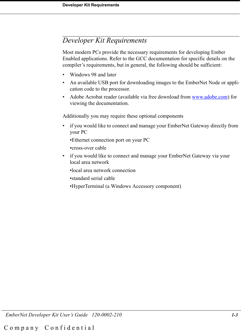  EmberNet Developer Kit User&rsquo;s Guide   120-0002-210 1-3Developer Kit RequirementsC o m p a n y    C o n f i d e n t i a lDeveloper Kit RequirementsMost modern PCs provide the necessary requirements for developing Ember Enabled applications. Refer to the GCC documentation for specific details on the compiler&rsquo;s requirements, but in general, the following should be sufficient:&bull; Windows 98 and later&bull; An available USB port for downloading images to the EmberNet Node or appli-cation code to the processor.&bull; Adobe Acrobat reader (available via free download from www.adobe.com) for viewing the documentation.Additionally you may require these optional components&bull; if you would like to connect and manage your EmberNet Gateway directly from your PC&bull;Ethernet connection port on your PC&bull;cross-over cable&bull; if you would like to connect and manage your EmberNet Gateway via your local area network&bull;local area network connection&bull;standard serial cable&bull;HyperTerminal (a Windows Accessory component)