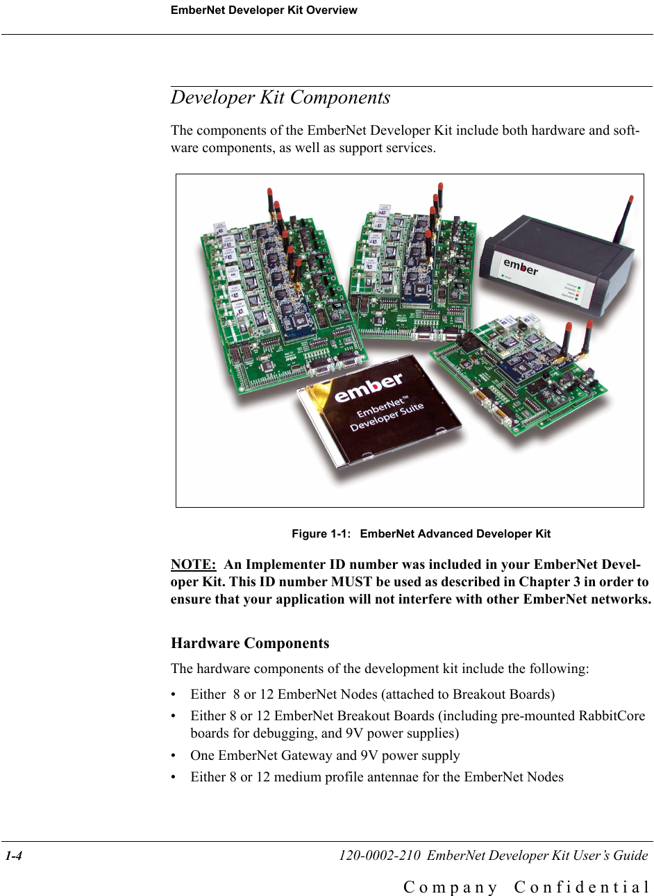 EmberNet Developer Kit Overview 1-4                                                   120-0002-210  EmberNet Developer Kit User&rsquo;s Guide C o m p a n y    C o n f i d e n t i a lDeveloper Kit ComponentsThe components of the EmberNet Developer Kit include both hardware and soft-ware components, as well as support services.Figure 1-1:  EmberNet Advanced Developer KitNOTE:  An Implementer ID number was included in your EmberNet Devel-oper Kit. This ID number MUST be used as described in Chapter 3 in order to ensure that your application will not interfere with other EmberNet networks.Hardware ComponentsThe hardware components of the development kit include the following:&bull; Either  8 or 12 EmberNet Nodes (attached to Breakout Boards)&bull; Either 8 or 12 EmberNet Breakout Boards (including pre-mounted RabbitCore boards for debugging, and 9V power supplies)&bull; One EmberNet Gateway and 9V power supply&bull; Either 8 or 12 medium profile antennae for the EmberNet Nodes