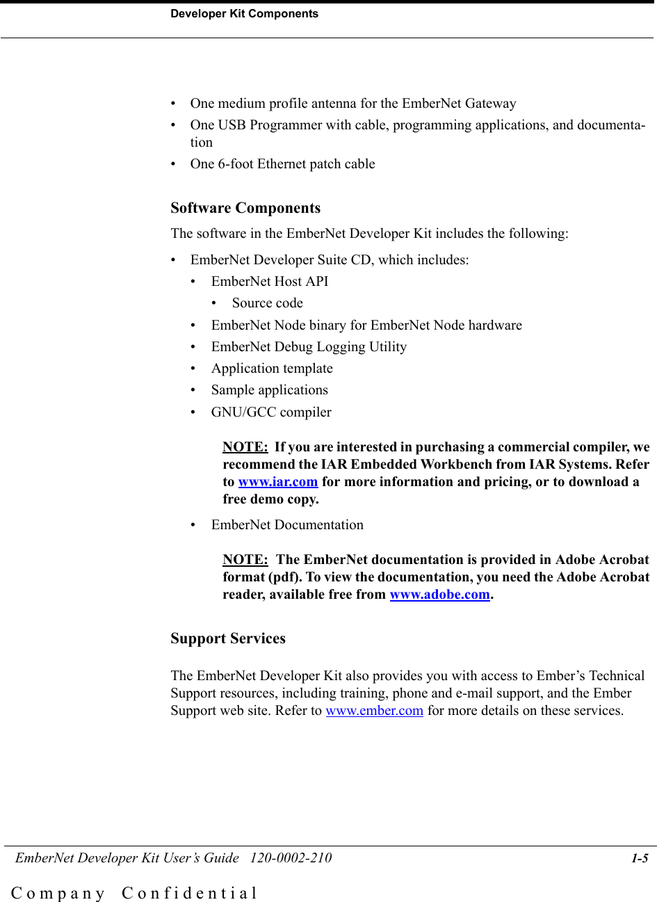  EmberNet Developer Kit User&rsquo;s Guide   120-0002-210 1-5Developer Kit ComponentsC o m p a n y    C o n f i d e n t i a l&bull; One medium profile antenna for the EmberNet Gateway &bull; One USB Programmer with cable, programming applications, and documenta-tion&bull; One 6-foot Ethernet patch cableSoftware ComponentsThe software in the EmberNet Developer Kit includes the following:&bull; EmberNet Developer Suite CD, which includes:&bull; EmberNet Host API&bull; Source code&bull; EmberNet Node binary for EmberNet Node hardware&bull; EmberNet Debug Logging Utility&bull; Application template&bull; Sample applications&bull; GNU/GCC compilerNOTE:  If you are interested in purchasing a commercial compiler, we recommend the IAR Embedded Workbench from IAR Systems. Refer to www.iar.com for more information and pricing, or to download a free demo copy. &bull; EmberNet DocumentationNOTE:  The EmberNet documentation is provided in Adobe Acrobat format (pdf). To view the documentation, you need the Adobe Acrobat reader, available free from www.adobe.com. Support ServicesThe EmberNet Developer Kit also provides you with access to Ember&rsquo;s Technical Support resources, including training, phone and e-mail support, and the Ember Support web site. Refer to www.ember.com for more details on these services.