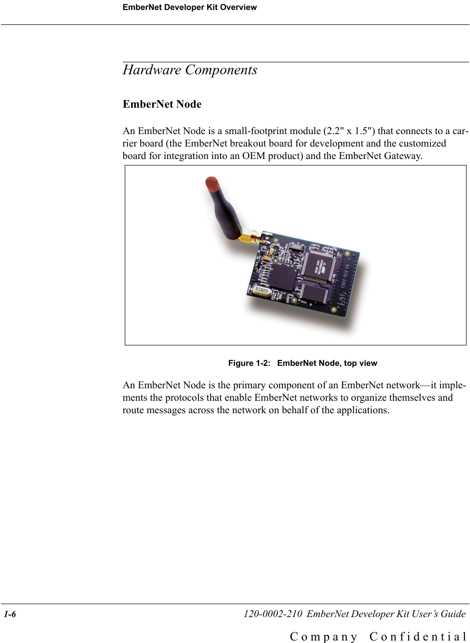 EmberNet Developer Kit Overview 1-6                                                   120-0002-210  EmberNet Developer Kit User&rsquo;s Guide C o m p a n y    C o n f i d e n t i a lHardware ComponentsEmberNet NodeAn EmberNet Node is a small-footprint module (2.2" x 1.5") that connects to a car-rier board (the EmberNet breakout board for development and the customized board for integration into an OEM product) and the EmberNet Gateway.Figure 1-2:  EmberNet Node, top viewAn EmberNet Node is the primary component of an EmberNet network&mdash;it imple-ments the protocols that enable EmberNet networks to organize themselves and route messages across the network on behalf of the applications.