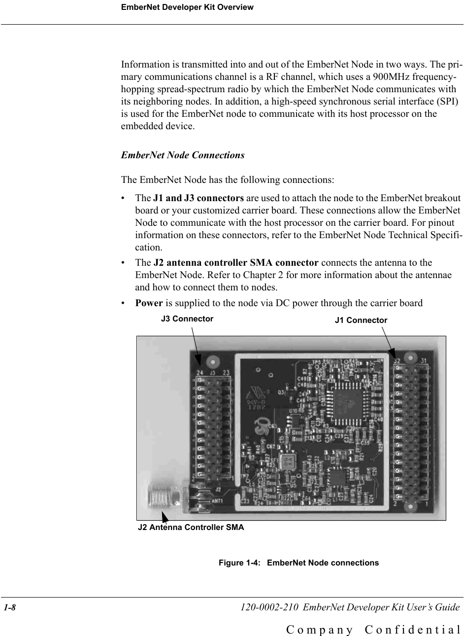 EmberNet Developer Kit Overview 1-8                                                   120-0002-210  EmberNet Developer Kit User&rsquo;s Guide C o m p a n y    C o n f i d e n t i a lInformation is transmitted into and out of the EmberNet Node in two ways. The pri-mary communications channel is a RF channel, which uses a 900MHz frequency-hopping spread-spectrum radio by which the EmberNet Node communicates with its neighboring nodes. In addition, a high-speed synchronous serial interface (SPI) is used for the EmberNet node to communicate with its host processor on the embedded device.EmberNet Node ConnectionsThe EmberNet Node has the following connections:&bull; The J1 and J3 connectors are used to attach the node to the EmberNet breakout board or your customized carrier board. These connections allow the EmberNet Node to communicate with the host processor on the carrier board. For pinout information on these connectors, refer to the EmberNet Node Technical Specifi-cation.&bull; The J2 antenna controller SMA connector connects the antenna to the EmberNet Node. Refer to Chapter 2 for more information about the antennae and how to connect them to nodes.&bull;Power is supplied to the node via DC power through the carrier boardFigure 1-4:  EmberNet Node connectionsJ1 ConnectorJ3 ConnectorJ2 Antenna Controller SMA