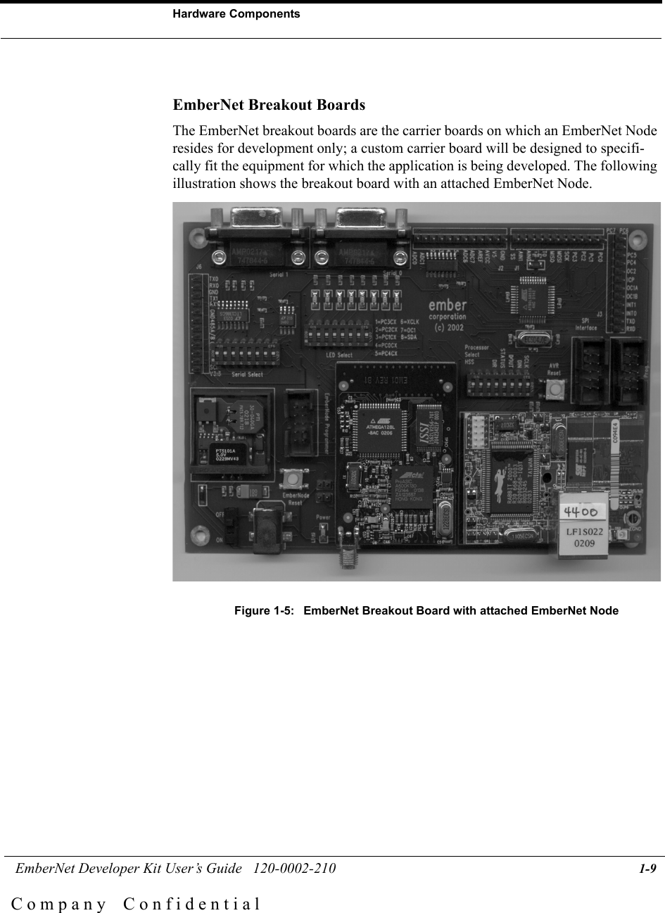  EmberNet Developer Kit User&rsquo;s Guide   120-0002-210 1-9Hardware ComponentsC o m p a n y    C o n f i d e n t i a lEmberNet Breakout BoardsThe EmberNet breakout boards are the carrier boards on which an EmberNet Node resides for development only; a custom carrier board will be designed to specifi-cally fit the equipment for which the application is being developed. The following illustration shows the breakout board with an attached EmberNet Node.Figure 1-5:  EmberNet Breakout Board with attached EmberNet Node