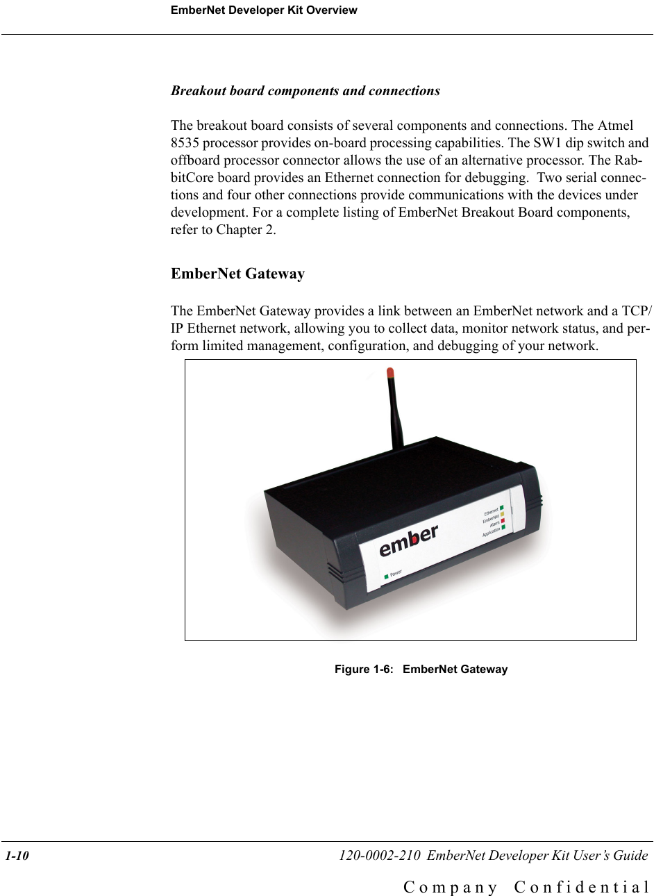 EmberNet Developer Kit Overview 1-10                                                   120-0002-210  EmberNet Developer Kit User&rsquo;s Guide C o m p a n y    C o n f i d e n t i a lBreakout board components and connectionsThe breakout board consists of several components and connections. The Atmel 8535 processor provides on-board processing capabilities. The SW1 dip switch and offboard processor connector allows the use of an alternative processor. The Rab-bitCore board provides an Ethernet connection for debugging.  Two serial connec-tions and four other connections provide communications with the devices under development. For a complete listing of EmberNet Breakout Board components, refer to Chapter 2.EmberNet GatewayThe EmberNet Gateway provides a link between an EmberNet network and a TCP/IP Ethernet network, allowing you to collect data, monitor network status, and per-form limited management, configuration, and debugging of your network.Figure 1-6:  EmberNet Gateway