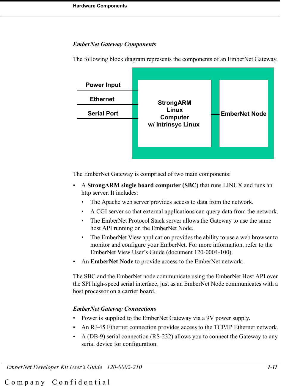  EmberNet Developer Kit User&rsquo;s Guide   120-0002-210 1-11Hardware ComponentsC o m p a n y    C o n f i d e n t i a lEmberNet Gateway ComponentsThe following block diagram represents the components of an EmberNet Gateway. The EmberNet Gateway is comprised of two main components:&bull;A StrongARM single board computer (SBC) that runs LINUX and runs an http server. It includes:&bull; The Apache web server provides access to data from the network.&bull; A CGI server so that external applications can query data from the network.&bull; The EmberNet Protocol Stack server allows the Gateway to use the same host API running on the EmberNet Node.&bull; The EmberNet View application provides the ability to use a web browser to monitor and configure your EmberNet. For more information, refer to the EmberNet View User&rsquo;s Guide (document 120-0004-100).&bull;An EmberNet Node to provide access to the EmberNet network.The SBC and the EmberNet node communicate using the EmberNet Host API over the SPI high-speed serial interface, just as an EmberNet Node communicates with a host processor on a carrier board.EmberNet Gateway Connections&bull; Power is supplied to the EmberNet Gateway via a 9V power supply.&bull; An RJ-45 Ethernet connection provides access to the TCP/IP Ethernet network.&bull; A (DB-9) serial connection (RS-232) allows you to connect the Gateway to any serial device for configuration. EmberNet NodeStrongARMLinuxComputerw/ Intrinsyc Linux Power InputEthernetSerial Port
