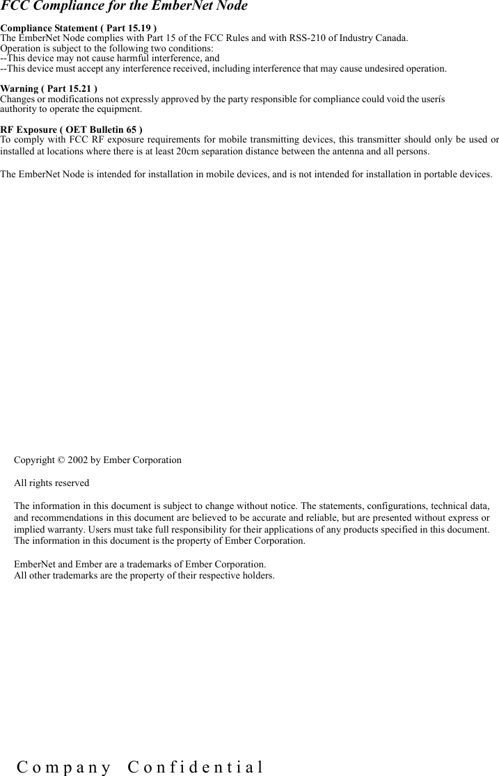 C o m p a n y    C o n f i d e n t i a lCopyright &copy; 2002 by Ember CorporationAll rights reservedThe information in this document is subject to change without notice. The statements, configurations, technical data,and recommendations in this document are believed to be accurate and reliable, but are presented without express orimplied warranty. Users must take full responsibility for their applications of any products specified in this document.The information in this document is the property of Ember Corporation.EmberNet and Ember are a trademarks of Ember Corporation.All other trademarks are the property of their respective holders.FCC Compliance for the EmberNet NodeCompliance Statement ( Part 15.19 )The EmberNet Node complies with Part 15 of the FCC Rules and with RSS-210 of Industry Canada.  Operation is subject to the following two conditions: --This device may not cause harmful interference, and --This device must accept any interference received, including interference that may cause undesired operation.Warning ( Part 15.21 )Changes or modifications not expressly approved by the party responsible for compliance could void the user&iacute;s authority to operate the equipment.RF Exposure ( OET Bulletin 65 )To comply with FCC RF exposure requirements for mobile transmitting devices, this transmitter should only be used orinstalled at locations where there is at least 20cm separation distance between the antenna and all persons.The EmberNet Node is intended for installation in mobile devices, and is not intended for installation in portable devices.