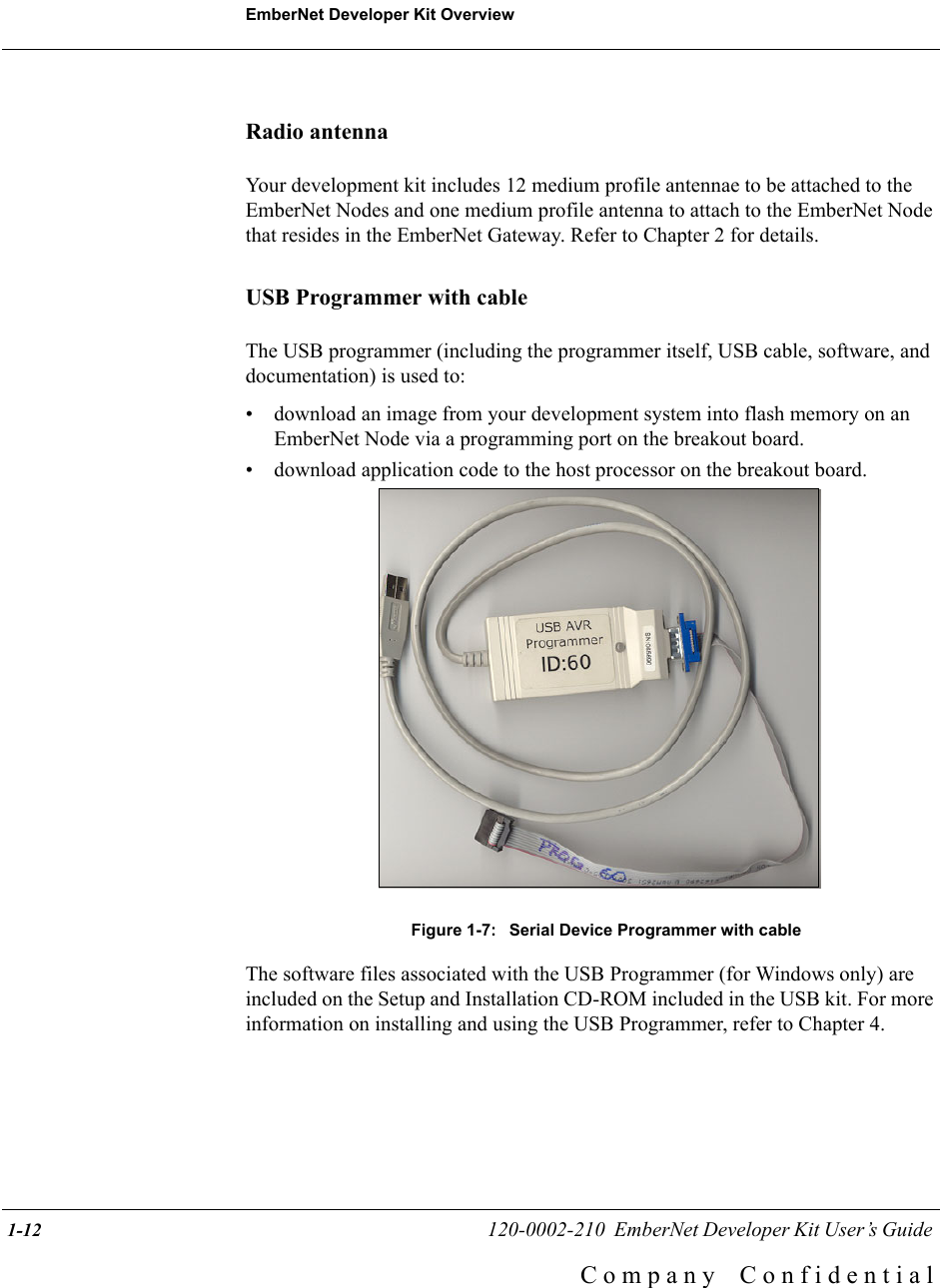 EmberNet Developer Kit Overview 1-12                                                   120-0002-210  EmberNet Developer Kit User&rsquo;s Guide C o m p a n y    C o n f i d e n t i a lRadio antennaYour development kit includes 12 medium profile antennae to be attached to the EmberNet Nodes and one medium profile antenna to attach to the EmberNet Node that resides in the EmberNet Gateway. Refer to Chapter 2 for details.USB Programmer with cableThe USB programmer (including the programmer itself, USB cable, software, and documentation) is used to:&bull; download an image from your development system into flash memory on an EmberNet Node via a programming port on the breakout board. &bull; download application code to the host processor on the breakout board.Figure 1-7:  Serial Device Programmer with cableThe software files associated with the USB Programmer (for Windows only) are included on the Setup and Installation CD-ROM included in the USB kit. For more information on installing and using the USB Programmer, refer to Chapter 4. 