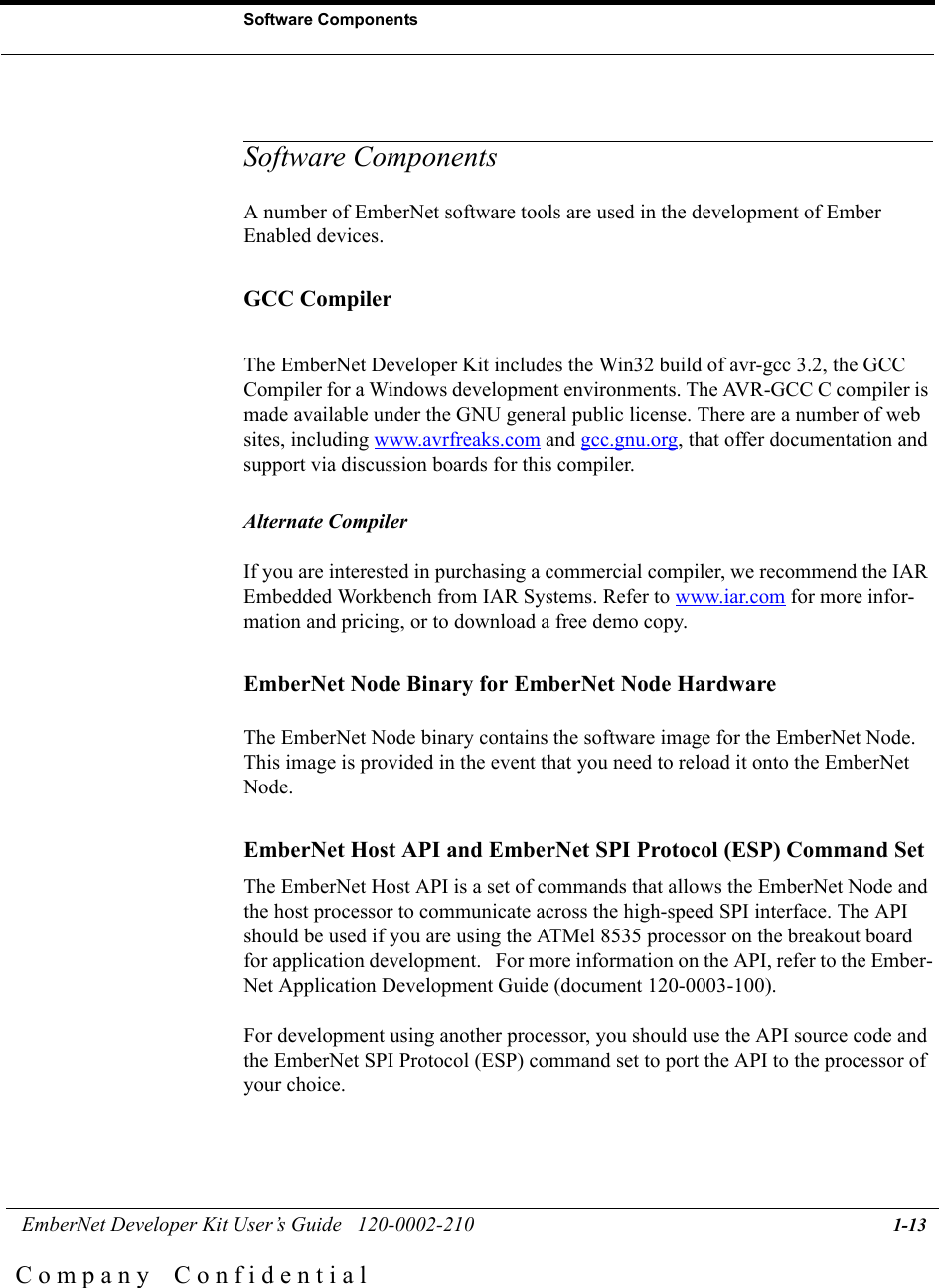  EmberNet Developer Kit User&rsquo;s Guide   120-0002-210 1-13Software ComponentsC o m p a n y    C o n f i d e n t i a lSoftware ComponentsA number of EmberNet software tools are used in the development of Ember Enabled devices. GCC CompilerThe EmberNet Developer Kit includes the Win32 build of avr-gcc 3.2, the GCC Compiler for a Windows development environments. The AVR-GCC C compiler is made available under the GNU general public license. There are a number of web sites, including www.avrfreaks.com and gcc.gnu.org, that offer documentation and support via discussion boards for this compiler.   Alternate CompilerIf you are interested in purchasing a commercial compiler, we recommend the IAR Embedded Workbench from IAR Systems. Refer to www.iar.com for more infor-mation and pricing, or to download a free demo copy. EmberNet Node Binary for EmberNet Node HardwareThe EmberNet Node binary contains the software image for the EmberNet Node. This image is provided in the event that you need to reload it onto the EmberNet Node.EmberNet Host API and EmberNet SPI Protocol (ESP) Command SetThe EmberNet Host API is a set of commands that allows the EmberNet Node and the host processor to communicate across the high-speed SPI interface. The API should be used if you are using the ATMel 8535 processor on the breakout board for application development.   For more information on the API, refer to the Ember-Net Application Development Guide (document 120-0003-100). For development using another processor, you should use the API source code and the EmberNet SPI Protocol (ESP) command set to port the API to the processor of your choice. 