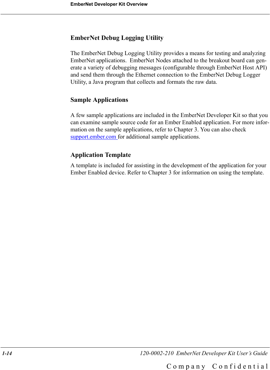 EmberNet Developer Kit Overview 1-14                                                   120-0002-210  EmberNet Developer Kit User&rsquo;s Guide C o m p a n y    C o n f i d e n t i a lEmberNet Debug Logging UtilityThe EmberNet Debug Logging Utility provides a means for testing and analyzing EmberNet applications.  EmberNet Nodes attached to the breakout board can gen-erate a variety of debugging messages (configurable through EmberNet Host API) and send them through the Ethernet connection to the EmberNet Debug Logger Utility, a Java program that collects and formats the raw data.Sample ApplicationsA few sample applications are included in the EmberNet Developer Kit so that you can examine sample source code for an Ember Enabled application. For more infor-mation on the sample applications, refer to Chapter 3. You can also checksupport.ember.com for additional sample applications. Application TemplateA template is included for assisting in the development of the application for your Ember Enabled device. Refer to Chapter 3 for information on using the template.