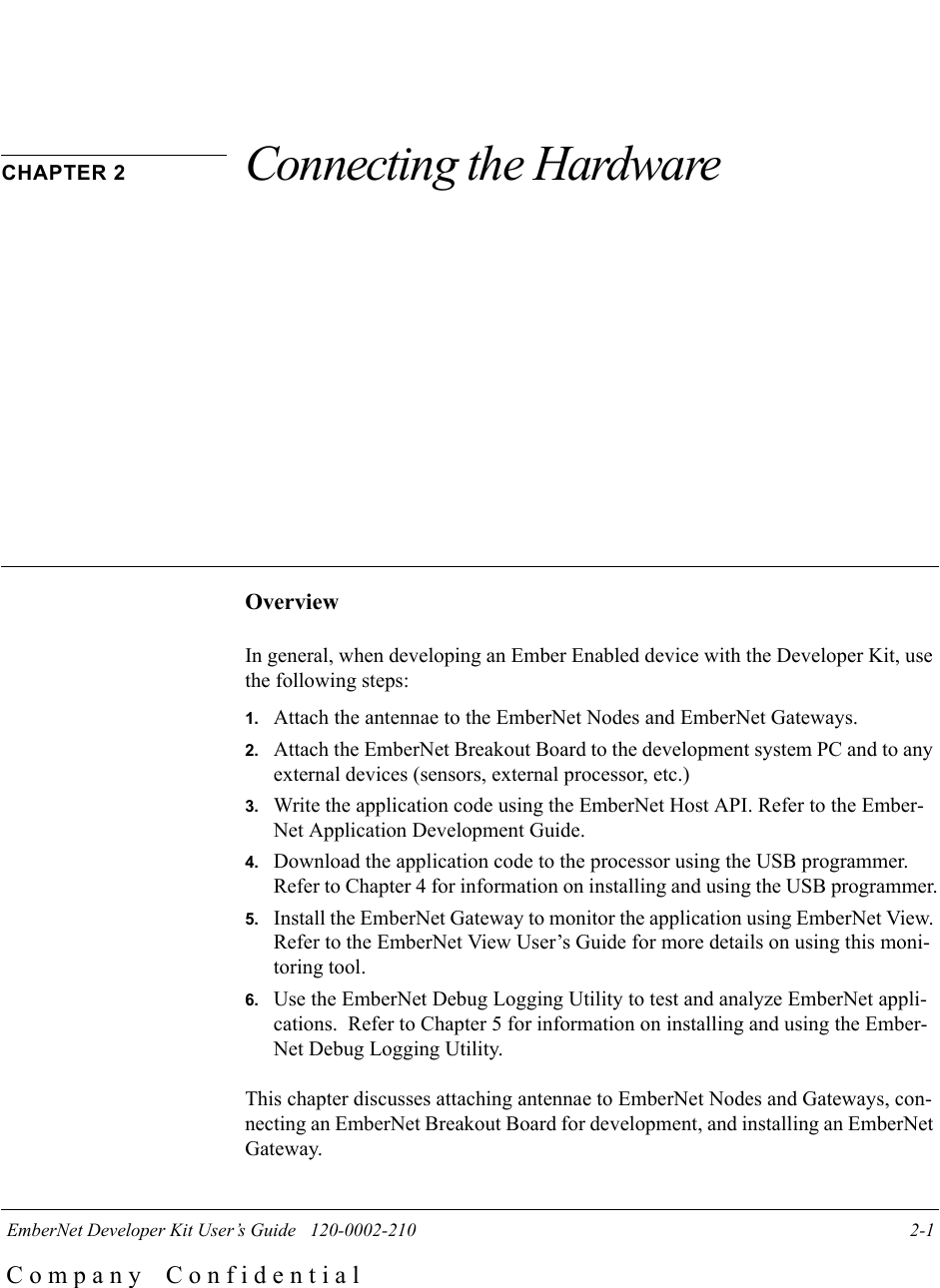  EmberNet Developer Kit User&rsquo;s Guide   120-0002-210 2-1C o m p a n y    C o n f i d e n t i a lCHAPTER 2 Connecting the HardwareOverviewIn general, when developing an Ember Enabled device with the Developer Kit, use the following steps:1. Attach the antennae to the EmberNet Nodes and EmberNet Gateways. 2. Attach the EmberNet Breakout Board to the development system PC and to any external devices (sensors, external processor, etc.)3. Write the application code using the EmberNet Host API. Refer to the Ember-Net Application Development Guide. 4. Download the application code to the processor using the USB programmer. Refer to Chapter 4 for information on installing and using the USB programmer.5. Install the EmberNet Gateway to monitor the application using EmberNet View. Refer to the EmberNet View User&rsquo;s Guide for more details on using this moni-toring tool.6. Use the EmberNet Debug Logging Utility to test and analyze EmberNet appli-cations.  Refer to Chapter 5 for information on installing and using the Ember-Net Debug Logging Utility.This chapter discusses attaching antennae to EmberNet Nodes and Gateways, con-necting an EmberNet Breakout Board for development, and installing an EmberNet Gateway.