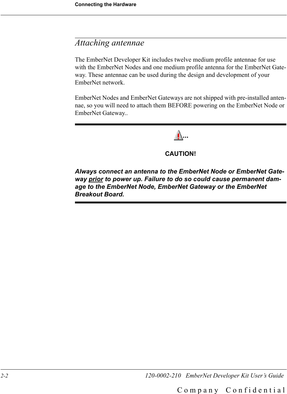 Connecting the Hardware2-2                        120-0002-210   EmberNet Developer Kit User&rsquo;s GuideC o m p a n y    C o n f i d e n t i a lAttaching antennaeThe EmberNet Developer Kit includes twelve medium profile antennae for use with the EmberNet Nodes and one medium profile antenna for the EmberNet Gate-way. These antennae can be used during the design and development of your EmberNet network. EmberNet Nodes and EmberNet Gateways are not shipped with pre-installed anten-nae, so you will need to attach them BEFORE powering on the EmberNet Node or EmberNet Gateway..CAUTION!Always connect an antenna to the EmberNet Node or EmberNet Gate-way prior to power up. Failure to do so could cause permanent dam-age to the EmberNet Node, EmberNet Gateway or the EmberNet Breakout Board.