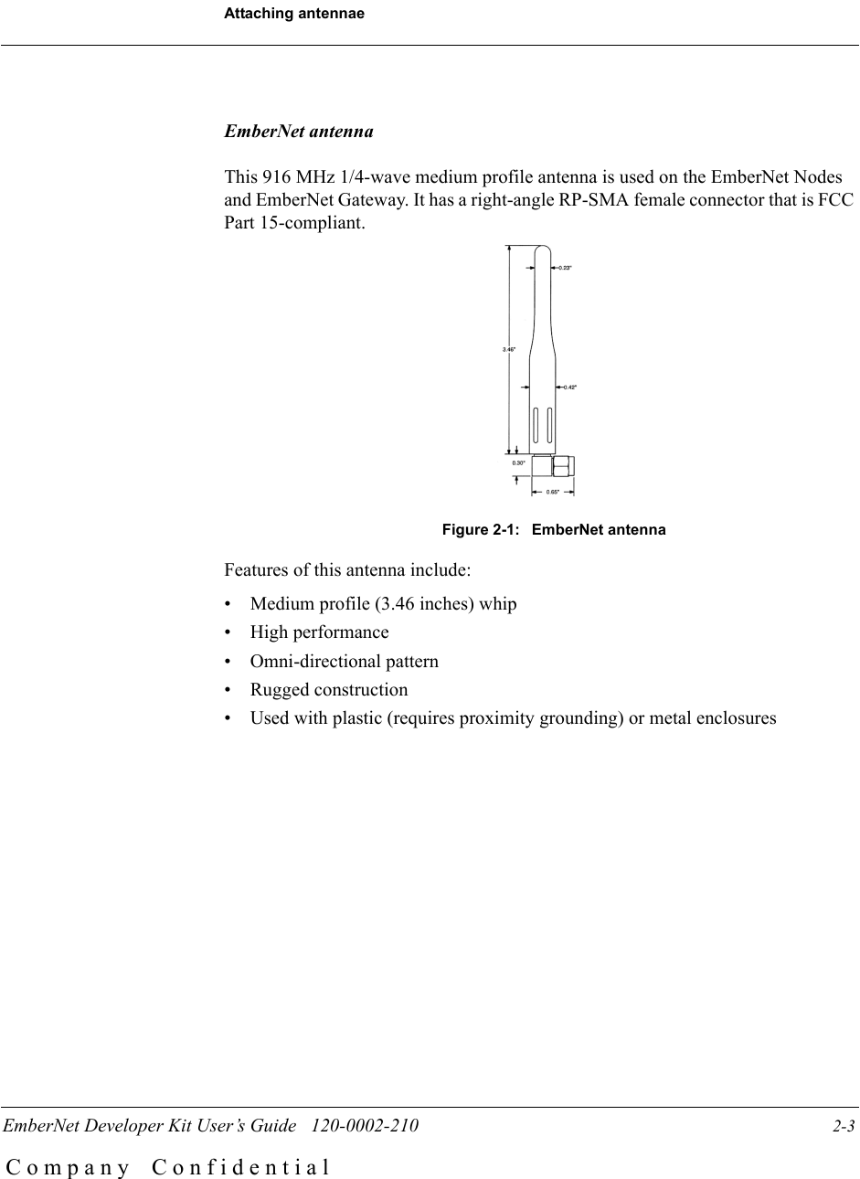 EmberNet Developer Kit User&rsquo;s Guide   120-0002-210                  2-3Attaching antennaeC o m p a n y    C o n f i d e n t i a lEmberNet antennaThis 916 MHz 1/4-wave medium profile antenna is used on the EmberNet Nodes and EmberNet Gateway. It has a right-angle RP-SMA female connector that is FCC Part 15-compliant.Figure 2-1:  EmberNet antenna Features of this antenna include:&bull; Medium profile (3.46 inches) whip&bull; High performance&bull; Omni-directional pattern&bull; Rugged construction&bull; Used with plastic (requires proximity grounding) or metal enclosures 