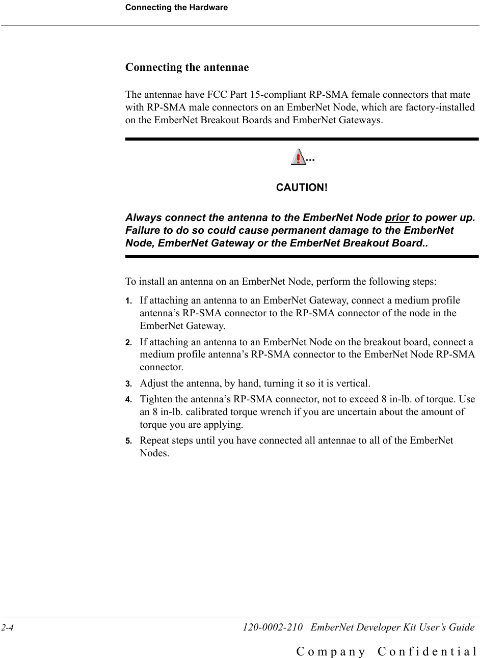 Connecting the Hardware2-4                        120-0002-210   EmberNet Developer Kit User&rsquo;s GuideC o m p a n y    C o n f i d e n t i a lConnecting the antennaeThe antennae have FCC Part 15-compliant RP-SMA female connectors that mate with RP-SMA male connectors on an EmberNet Node, which are factory-installed on the EmberNet Breakout Boards and EmberNet Gateways.CAUTION!Always connect the antenna to the EmberNet Node prior to power up. Failure to do so could cause permanent damage to the EmberNet Node, EmberNet Gateway or the EmberNet Breakout Board..To install an antenna on an EmberNet Node, perform the following steps:1. If attaching an antenna to an EmberNet Gateway, connect a medium profile antenna&rsquo;s RP-SMA connector to the RP-SMA connector of the node in the EmberNet Gateway.2. If attaching an antenna to an EmberNet Node on the breakout board, connect a medium profile antenna&rsquo;s RP-SMA connector to the EmberNet Node RP-SMA connector.3. Adjust the antenna, by hand, turning it so it is vertical. 4. Tighten the antenna&rsquo;s RP-SMA connector, not to exceed 8 in-lb. of torque. Use an 8 in-lb. calibrated torque wrench if you are uncertain about the amount of torque you are applying. 5. Repeat steps until you have connected all antennae to all of the EmberNet Nodes.