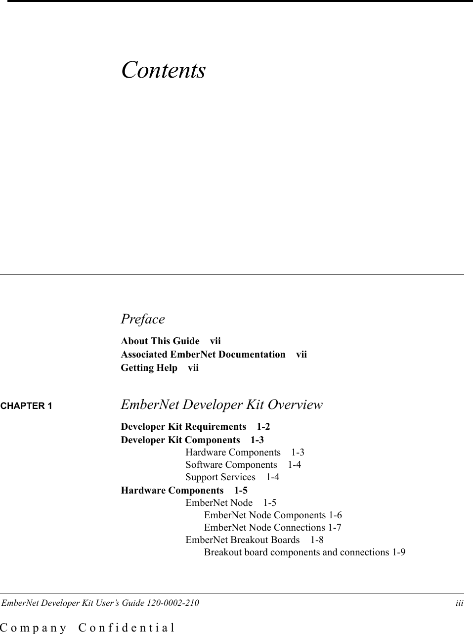  EmberNet Developer Kit User&rsquo;s Guide 120-0002-210 iii C o m p a n y    C o n f i d e n t i a lContents PrefaceAbout This Guide viiAssociated EmberNet Documentation viiGetting Help viiCHAPTER 1  EmberNet Developer Kit OverviewDeveloper Kit Requirements 1-2Developer Kit Components 1-3Hardware Components 1-3Software Components 1-4Support Services 1-4Hardware Components 1-5EmberNet Node 1-5EmberNet Node Components 1-6EmberNet Node Connections 1-7EmberNet Breakout Boards 1-8Breakout board components and connections 1-9