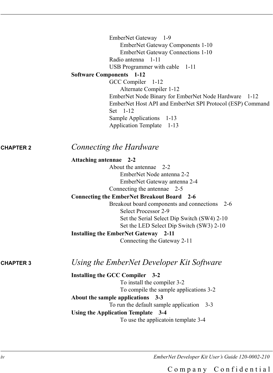 iv      EmberNet Developer Kit User&rsquo;s Guide 120-0002-210C o m p a n y    C o n f i d e n t i a lEmberNet Gateway 1-9EmberNet Gateway Components 1-10EmberNet Gateway Connections 1-10Radio antenna 1-11USB Programmer with cable 1-11Software Components 1-12GCC Compiler 1-12Alternate Compiler 1-12EmberNet Node Binary for EmberNet Node Hardware 1-12EmberNet Host API and EmberNet SPI Protocol (ESP) Command Set 1-12Sample Applications 1-13Application Template 1-13CHAPTER 2  Connecting the HardwareAttaching antennae 2-2About the antennae 2-2EmberNet Node antenna 2-2EmberNet Gateway antenna 2-4Connecting the antennae 2-5Connecting the EmberNet Breakout Board 2-6Breakout board components and connections 2-6Select Processor 2-9Set the Serial Select Dip Switch (SW4) 2-10Set the LED Select Dip Switch (SW3) 2-10Installing the EmberNet Gateway 2-11Connecting the Gateway 2-11CHAPTER 3  Using the EmberNet Developer Kit SoftwareInstalling the GCC Compiler 3-2To install the compiler 3-2To compile the sample applications 3-2About the sample applications 3-3To run the default sample application 3-3Using the Application Template 3-4To use the applicatoin template 3-4