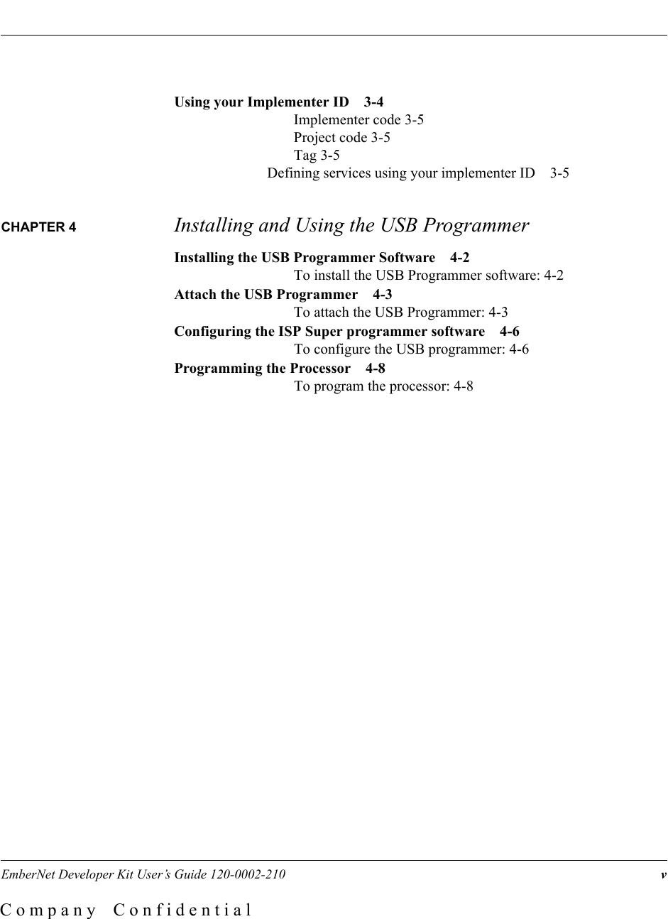 EmberNet Developer Kit User&rsquo;s Guide 120-0002-210  vC o m p a n y    C o n f i d e n t i a lUsing your Implementer ID 3-4Implementer code 3-5Project code 3-5Tag 3-5Defining services using your implementer ID 3-5CHAPTER 4  Installing and Using the USB ProgrammerInstalling the USB Programmer Software 4-2To install the USB Programmer software: 4-2Attach the USB Programmer 4-3To attach the USB Programmer: 4-3Configuring the ISP Super programmer software 4-6To configure the USB programmer: 4-6Programming the Processor 4-8To program the processor: 4-8