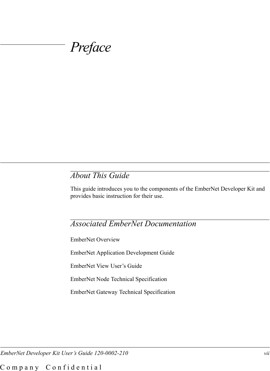 EmberNet Developer Kit User&rsquo;s Guide 120-0002-210     viiC o m p a n y    C o n f i d e n t i a lPrefaceAbout This GuideThis guide introduces you to the components of the EmberNet Developer Kit and provides basic instruction for their use.Associated EmberNet DocumentationEmberNet OverviewEmberNet Application Development GuideEmberNet View User&rsquo;s GuideEmberNet Node Technical SpecificationEmberNet Gateway Technical Specification