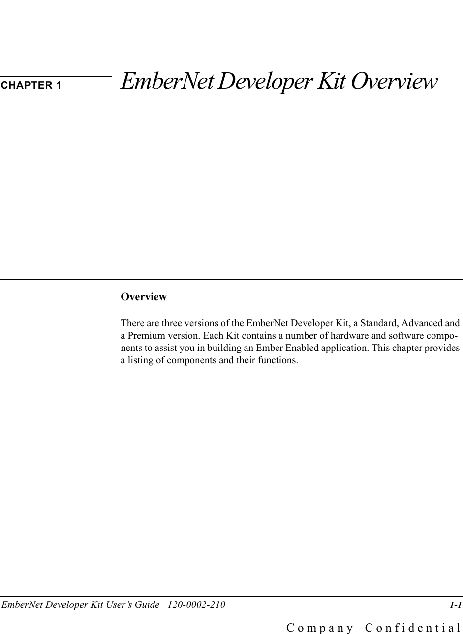 EmberNet Developer Kit User&rsquo;s Guide   120-0002-210                   1-1C o m p a n y    C o n f i d e n t i a lCHAPTER 1 EmberNet Developer Kit OverviewOverviewThere are three versions of the EmberNet Developer Kit, a Standard, Advanced and a Premium version. Each Kit contains a number of hardware and software compo-nents to assist you in building an Ember Enabled application. This chapter provides a listing of components and their functions.