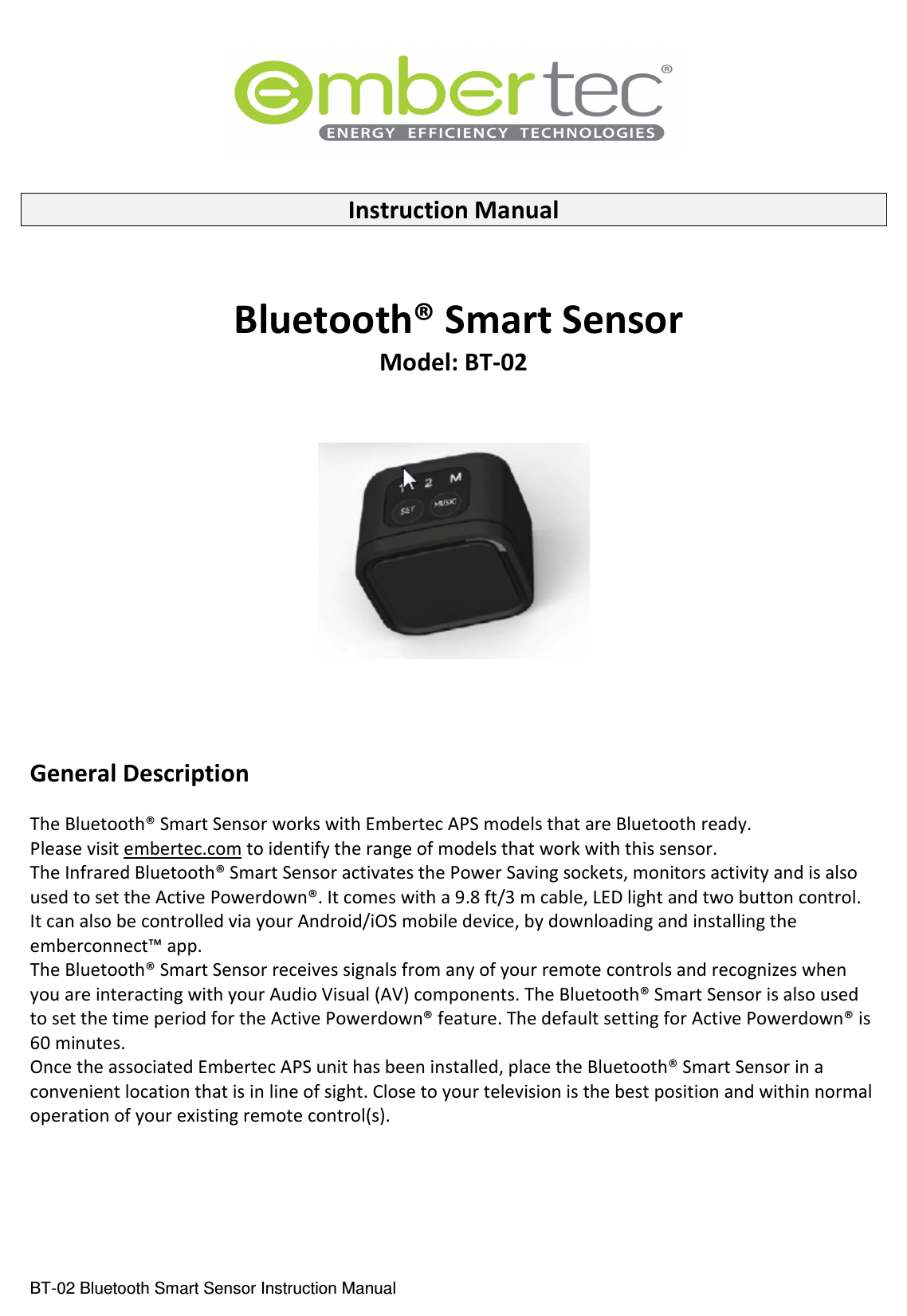  BT-02 Bluetooth Smart Sensor Instruction Manual    Instruction Manual     Bluetooth® Smart Sensor Model: BT-02       General Description  The Bluetooth® Smart Sensor works with Embertec APS models that are Bluetooth ready.  Please visit embertec.com to identify the range of models that work with this sensor. The Infrared Bluetooth® Smart Sensor activates the Power Saving sockets, monitors activity and is also used to set the Active Powerdown®. It comes with a 9.8 ft/3 m cable, LED light and two button control. It can also be controlled via your Android/iOS mobile device, by downloading and installing the emberconnect™ app. The Bluetooth® Smart Sensor receives signals from any of your remote controls and recognizes when you are interacting with your Audio Visual (AV) components. The Bluetooth® Smart Sensor is also used to set the time period for the Active Powerdown® feature. The default setting for Active Powerdown® is 60 minutes. Once the associated Embertec APS unit has been installed, place the Bluetooth® Smart Sensor in a convenient location that is in line of sight. Close to your television is the best position and within normal operation of your existing remote control(s).      