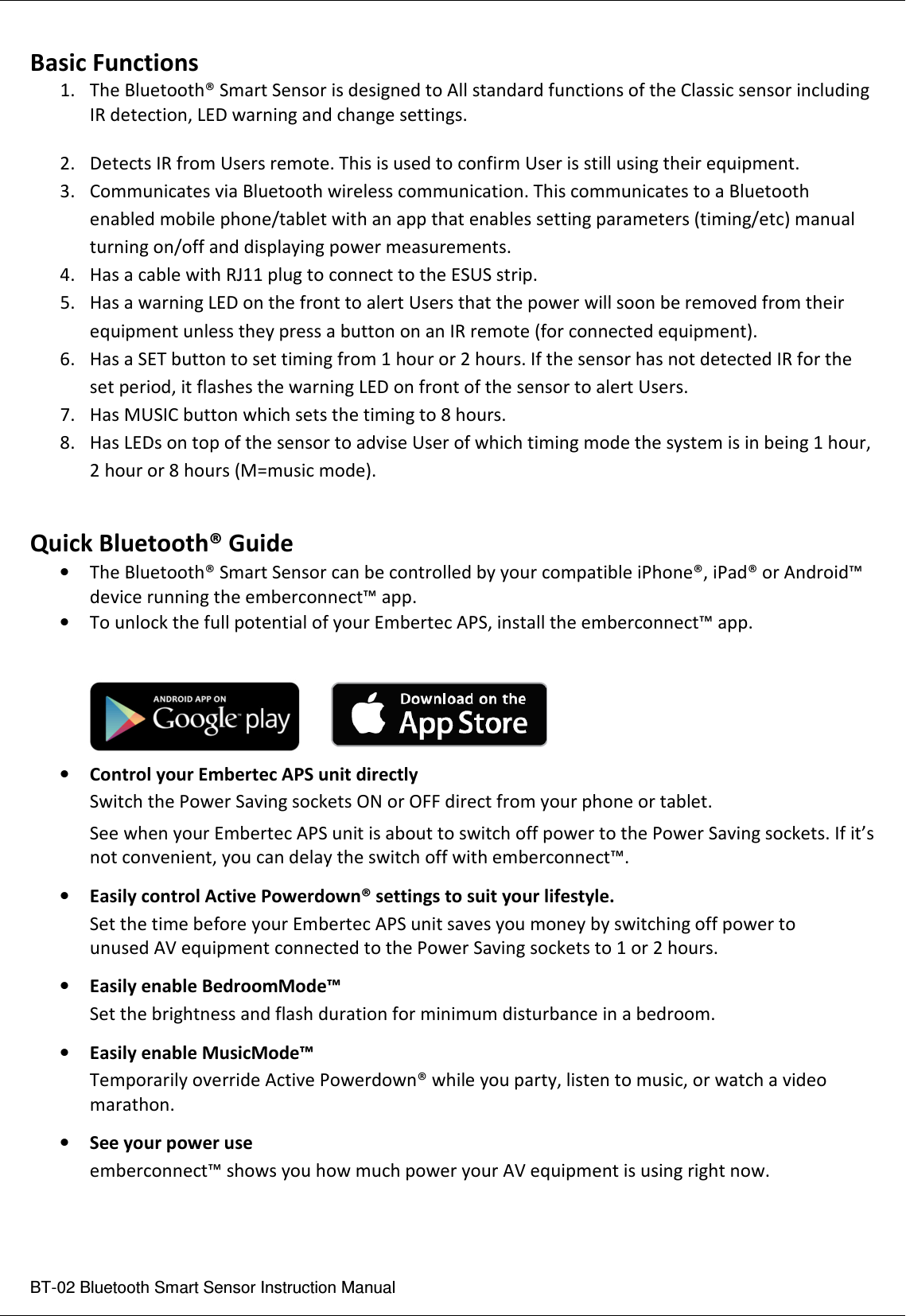  BT-02 Bluetooth Smart Sensor Instruction Manual Basic Functions 1. The Bluetooth® Smart Sensor is designed to All standard functions of the Classic sensor including IR detection, LED warning and change settings.  2. Detects IR from Users remote. This is used to confirm User is still using their equipment. 3. Communicates via Bluetooth wireless communication. This communicates to a Bluetooth enabled mobile phone/tablet with an app that enables setting parameters (timing/etc) manual turning on/off and displaying power measurements. 4. Has a cable with RJ11 plug to connect to the ESUS strip.  5. Has a warning LED on the front to alert Users that the power will soon be removed from their equipment unless they press a button on an IR remote (for connected equipment). 6. Has a SET button to set timing from 1 hour or 2 hours. If the sensor has not detected IR for the set period, it flashes the warning LED on front of the sensor to alert Users. 7. Has MUSIC button which sets the timing to 8 hours. 8. Has LEDs on top of the sensor to advise User of which timing mode the system is in being 1 hour, 2 hour or 8 hours (M=music mode).  Quick Bluetooth® Guide • The Bluetooth® Smart Sensor can be controlled by your compatible iPhone®, iPad® or Android™ device running the emberconnect™ app. • To unlock the full potential of your Embertec APS, install the emberconnect™ app.    • Control your Embertec APS unit directly  Switch the Power Saving sockets ON or OFF direct from your phone or tablet.  See when your Embertec APS unit is about to switch off power to the Power Saving sockets. If it’s   not convenient, you can delay the switch off with emberconnect™. • Easily control Active Powerdown® settings to suit your lifestyle.  Set the time before your Embertec APS unit saves you money by switching off power to   unused AV equipment connected to the Power Saving sockets to 1 or 2 hours. • Easily enable BedroomMode™  Set the brightness and flash duration for minimum disturbance in a bedroom. • Easily enable MusicMode™  Temporarily override Active Powerdown® while you party, listen to music, or watch a video   marathon. • See your power use  emberconnect™ shows you how much power your AV equipment is using right now.    