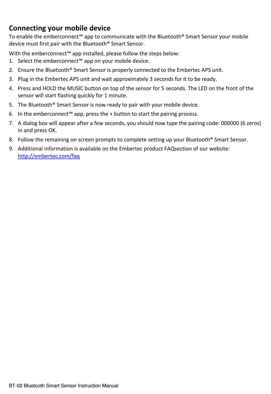  BT-02 Bluetooth Smart Sensor Instruction Manual  Connecting your mobile device To enable the emberconnect™ app to communicate with the Bluetooth® Smart Sensor your mobile device must first pair with the Bluetooth® Smart Sensor. With the emberconnect™ app installed, please follow the steps below: 1. Select the emberconnect™ app on your mobile device. 2. Ensure the Bluetooth® Smart Sensor is properly connected to the Embertec APS unit. 3. Plug in the Embertec APS unit and wait approximately 3 seconds for it to be ready. 4. Press and HOLD the MUSIC button on top of the sensor for 5 seconds. The LED on the front of the sensor will start flashing quickly for 1 minute. 5. The Bluetooth® Smart Sensor is now ready to pair with your mobile device. 6. In the emberconnect™ app, press the + button to start the pairing process. 7. A dialog box will appear after a few seconds, you should now type the pairing code: 000000 (6 zeros) in and press OK. 8. Follow the remaining on screen prompts to complete setting up your Bluetooth® Smart Sensor. 9. Additional information is available on the Embertec product FAQsection of our website: http://embertec.com/faq     