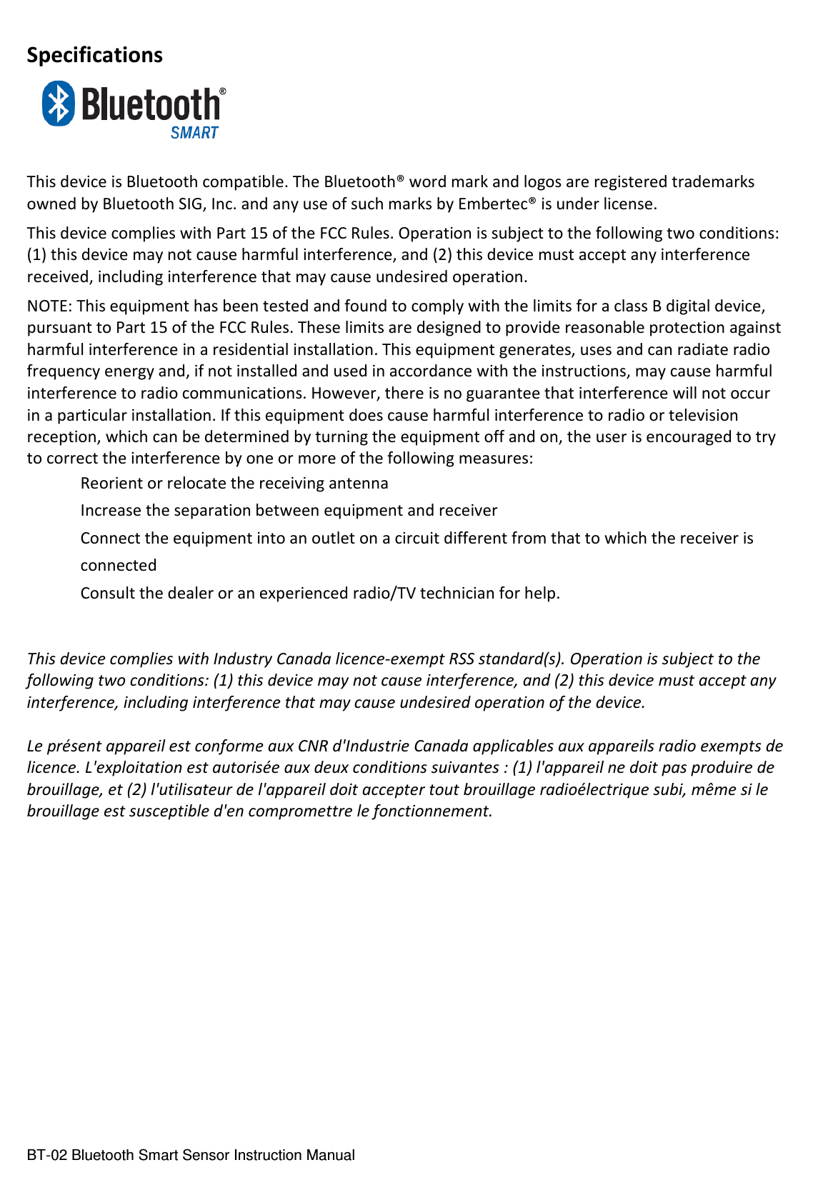  BT-02 Bluetooth Smart Sensor Instruction Manual Specifications   This device is Bluetooth compatible. The Bluetooth® word mark and logos are registered trademarks owned by Bluetooth SIG, Inc. and any use of such marks by Embertec® is under license. This device complies with Part 15 of the FCC Rules. Operation is subject to the following two conditions: (1) this device may not cause harmful interference, and (2) this device must accept any interference received, including interference that may cause undesired operation. NOTE: This equipment has been tested and found to comply with the limits for a class B digital device, pursuant to Part 15 of the FCC Rules. These limits are designed to provide reasonable protection against harmful interference in a residential installation. This equipment generates, uses and can radiate radio frequency energy and, if not installed and used in accordance with the instructions, may cause harmful interference to radio communications. However, there is no guarantee that interference will not occur in a particular installation. If this equipment does cause harmful interference to radio or television reception, which can be determined by turning the equipment off and on, the user is encouraged to try to correct the interference by one or more of the following measures:  Reorient or relocate the receiving antenna  Increase the separation between equipment and receiver  Connect the equipment into an outlet on a circuit different from that to which the receiver is   connected  Consult the dealer or an experienced radio/TV technician for help.   This device complies with Industry Canada licence-exempt RSS standard(s). Operation is subject to the following two conditions: (1) this device may not cause interference, and (2) this device must accept any interference, including interference that may cause undesired operation of the device.  Le présent appareil est conforme aux CNR d&apos;Industrie Canada applicables aux appareils radio exempts de licence. L&apos;exploitation est autorisée aux deux conditions suivantes : (1) l&apos;appareil ne doit pas produire de brouillage, et (2) l&apos;utilisateur de l&apos;appareil doit accepter tout brouillage radioélectrique subi, même si le brouillage est susceptible d&apos;en compromettre le fonctionnement.               