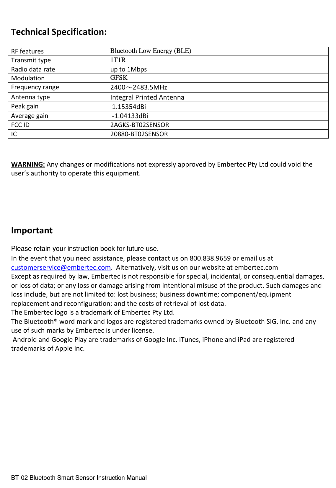  BT-02 Bluetooth Smart Sensor Instruction Manual  Technical Specification:  RF features Bluetooth Low Energy (BLE) Transmit type 1T1R Radio data rate up to 1Mbps Modulation GFSK Frequency range 2400～2483.5MHz Antenna type Integral Printed Antenna Peak gain  1.15354dBi Average gain  -1.04133dBi FCC ID  2AGKS-BT02SENSOR IC  20880-BT02SENSOR   WARNING: Any changes or modifications not expressly approved by Embertec Pty Ltd could void the user’s authority to operate this equipment.     Important  Please retain your instruction book for future use. In the event that you need assistance, please contact us on 800.838.9659 or email us at customerservice@embertec.com.  Alternatively, visit us on our website at embertec.com Except as required by law, Embertec is not responsible for special, incidental, or consequential damages, or loss of data; or any loss or damage arising from intentional misuse of the product. Such damages and loss include, but are not limited to: lost business; business downtime; component/equipment replacement and reconfiguration; and the costs of retrieval of lost data. The Embertec logo is a trademark of Embertec Pty Ltd.  The Bluetooth® word mark and logos are registered trademarks owned by Bluetooth SIG, Inc. and any use of such marks by Embertec is under license.  Android and Google Play are trademarks of Google Inc. iTunes, iPhone and iPad are registered trademarks of Apple Inc.     