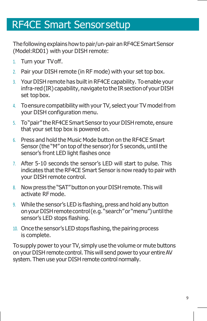       RF4CE Smart Sensor setup    The following explains how to pair/un-pair an RF4CE Smart Sensor (Model:RD01) with your DISH remote: 1. Turn your TV off. 2. Pair your DISH remote (in RF mode) with your set top box. 3. Your DISH remote has built in RF4CE capability. To enable your infra-red (IR) capability, navigate to the IR section of your DISH set top box. 4. To ensure compatibility with your TV, select your TV model from your DISH configuration menu. 5. To “pair” the RF4CE Smart Sensor to your DISH remote, ensure that your set top box is powered on. 6. Press and hold the Music Mode button on the RF4CE Smart Sensor (the “M” on top of the sensor) for 5 seconds, until the sensor’s front LED light flashes once 7. After 5-10 seconds the sensor’s LED will start to pulse. This indicates that the RF4CE Smart Sensor is now ready to pair with your DISH remote control. 8. Now press the “SAT” button on your DISH remote. This will activate RF mode. 9. While the sensor’s LED is flashing, press and hold any button on your DISH remote control (e.g. “search” or “menu”) until the sensor’s LED stops flashing. 10. Once the sensor’s LED stops flashing, the pairing process is complete. To supply power to your TV, simply use the volume or mute buttons on your DISH remote control. This will send power to your entire AV system. Then use your DISH remote control normally.     9 