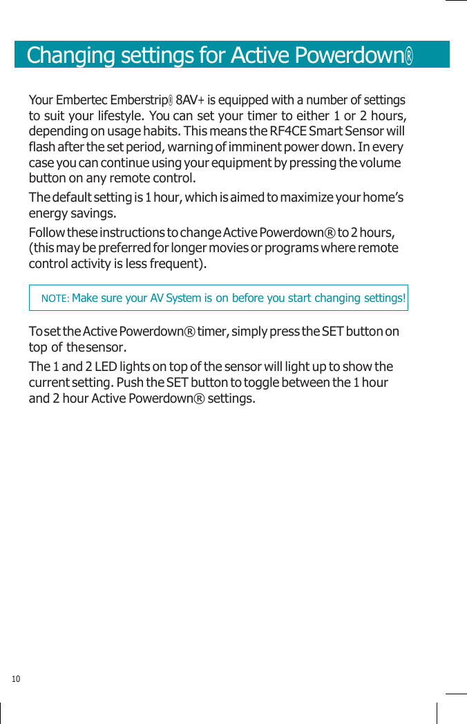       Changing settings for Active Powerdown®   Your Embertec Emberstrip® 8AV+ is equipped with a number of settings to suit your lifestyle. You can set your timer to either 1 or 2 hours, depending on usage habits. This means the RF4CE Smart Sensor will flash after the set period, warning of imminent power down. In every case you can continue using your equipment by pressing the volume button on any remote control. The default setting is 1 hour, which is aimed to maximize your home’s energy savings. Follow these instructions to change Active Powerdown® to 2 hours, (this may be preferred for longer movies or programs where remote control activity is less frequent).  To set the Active Powerdown® timer, simply press the SET button on top of the sensor. The 1 and 2 LED lights on top of the sensor will light up to show the current setting. Push the SET button to toggle between the 1 hour and 2 hour Active Powerdown® settings.                10 NOTE: Make sure your AV System is on before you start changing settings! 