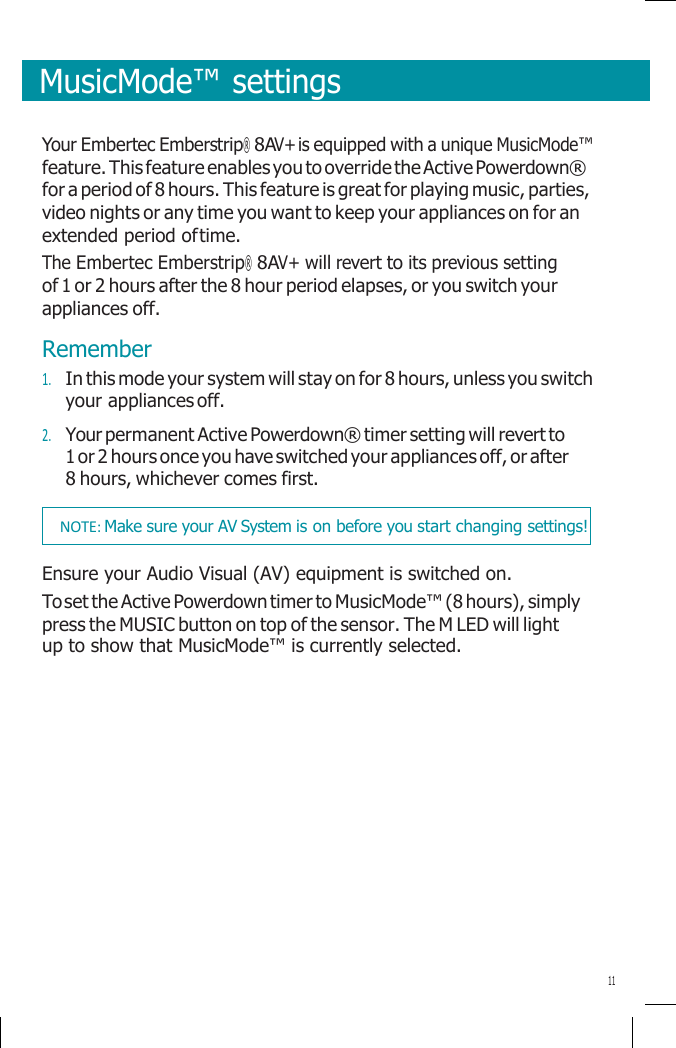       MusicMode™ settings   Your Embertec Emberstrip® 8AV+ is equipped with a unique MusicMode™ feature. This feature enables you to override the Active Powerdown® for a period of 8 hours. This feature is great for playing music, parties, video nights or any time you want to keep your appliances on for an extended period of time. The Embertec Emberstrip® 8AV+ will revert to its previous setting of 1 or 2 hours after the 8 hour period elapses, or you switch your appliances off. Remember 1. In this mode your system will stay on for 8 hours, unless you switch your appliances off. 2. Your permanent Active Powerdown® timer setting will revert to 1 or 2 hours once you have switched your appliances off, or after 8 hours, whichever comes first.  Ensure your Audio Visual (AV) equipment is switched on. To set the Active Powerdown timer to MusicMode™ (8 hours), simply press the MUSIC button on top of the sensor. The M LED will light up to show that MusicMode™ is currently selected.             11 NOTE: Make sure your AV System is on before you start changing settings! 
